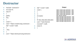 Destructor
● #include <iostream.h>
● int count=0;
● class IT
● {
● public:
● IT()
● {
● count++;
● cout<<"object created using constructor :
obj"<<count<<endl;
● }
● ~IT()
● {
● cout<<"object destroyed using destructor :
● obj"<<count<<endl;
● count--;
● }
● };
● int main()
● {
● IT obj1,obj2,obj3,obj4,obj5;
● cout<<"main function
executed"<<endl;
● return 0;
● }
Output
 