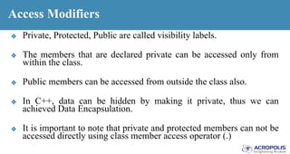 Access Modifiers
❖ Private, Protected, Public are called visibility labels.
❖ The members that are declared private can be accessed only from
within the class.
❖ Public members can be accessed from outside the class also.
❖ In C++, data can be hidden by making it private, thus we can
achieved Data Encapsulation.
❖ It is important to note that private and protected members can not be
accessed directly using class member access operator (.)
 