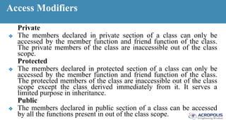 Access Modifiers
Private
❖ The members declared in private section of a class can only be
accessed by the member function and friend function of the class.
The private members of the class are inaccessible out of the class
scope.
Protected
❖ The members declared in protected section of a class can only be
accessed by the member function and friend function of the class.
The protected members of the class are inaccessible out of the class
scope except the class derived immediately from it. It serves a
limited purpose in inheritance.
Public
❖ The members declared in public section of a class can be accessed
by all the functions present in out of the class scope.
 