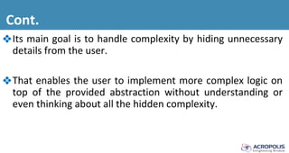 Cont.
❖Its main goal is to handle complexity by hiding unnecessary
details from the user.
❖That enables the user to implement more complex logic on
top of the provided abstraction without understanding or
even thinking about all the hidden complexity.
 
