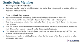 Static Data Member
Advantage of Static Data Member
● Static data members may be helpful to declare the global data which should be updated while the
program exists in the memory.
Features of Static Data Member
● Static member variables are normally used to maintain values common to the entire class.
● Static member variables are visible within the class, but its lifetime is the entire program.
● Since they are associated with the class itself rather than with any class object, they are also known as
class variables.
● Type and scope of each static member variable must be defined outside the class definition, because the
static data members are stored separately, rather than as a part of an object.
● Only one copy of that member is created for the entire class and is shared by all the objects of that class,
no matter how many objects are created.
● Static member variable is initialized to zero when the first object of its class is created, no other
initialization is permitted.
 