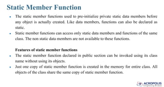 Static Member Function
● The static member functions used to pre-initialize private static data members before
any object is actually created. Like data members, functions can also be declared as
static.
● Static member functions can access only static data members and functions of the same
class. The non static data members are not available to these functions.
Features of static member functions
● The static member function declared in public section can be invoked using its class
name without using its objects.
● Just one copy of static member function is created in the memory for entire class. All
objects of the class share the same copy of static member function.
 