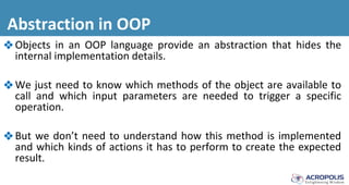 Abstraction in OOP
❖Objects in an OOP language provide an abstraction that hides the
internal implementation details.
❖We just need to know which methods of the object are available to
call and which input parameters are needed to trigger a specific
operation.
❖But we don’t need to understand how this method is implemented
and which kinds of actions it has to perform to create the expected
result.
 