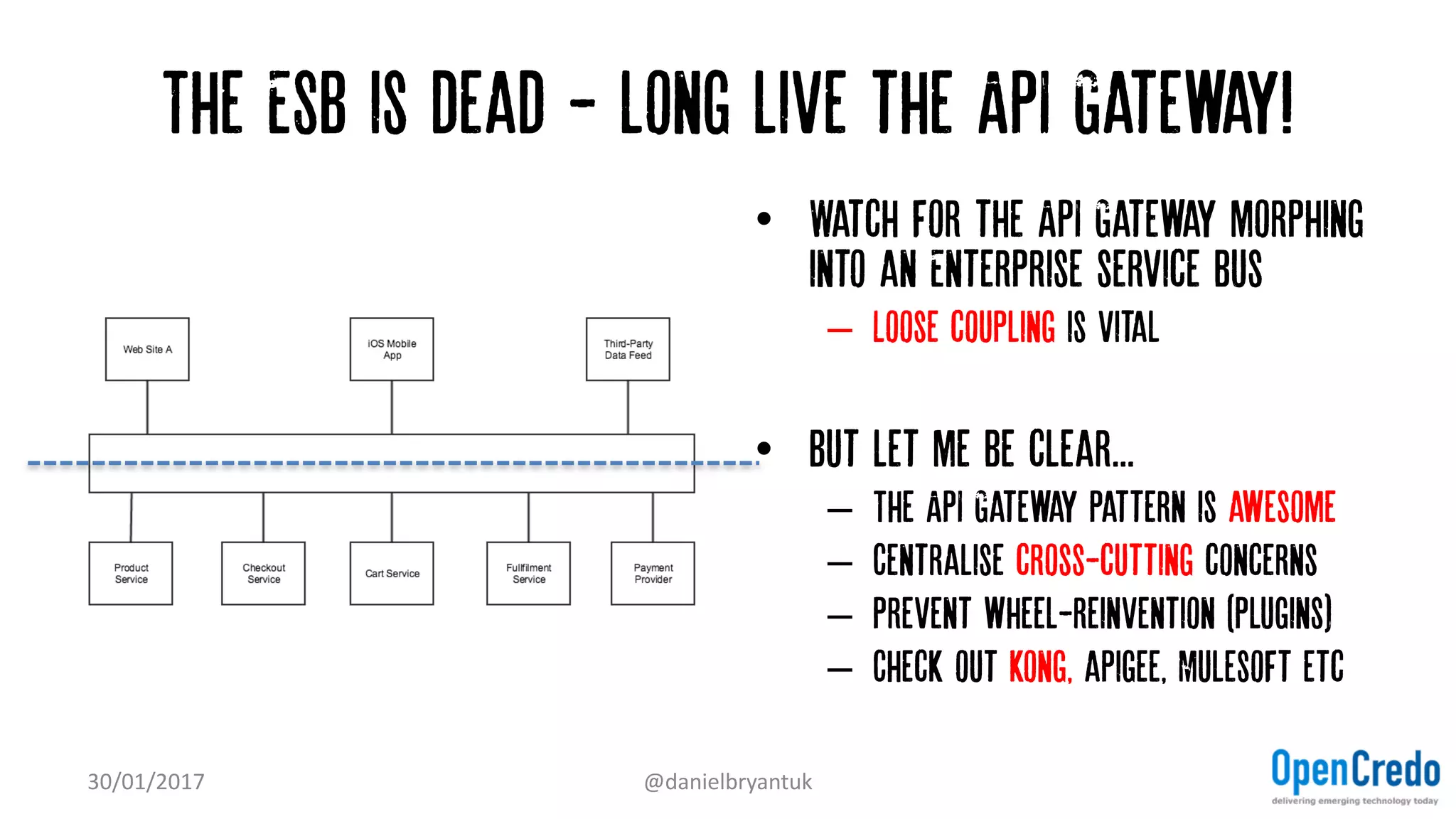 The ESB is dead - long live the API Gateway!
30/01/2017 @danielbryantuk
• Watch for the API Gateway morphing
into an Enterprise service bus
– Loose coupling is vital
• But let me be clear...
– The API Gateway pattern is awesome
– Centralise cross-cutting concerns
– Prevent wheel-reinvention (plugins)
– Check out kong, apigee, Mulesoft etc
 
