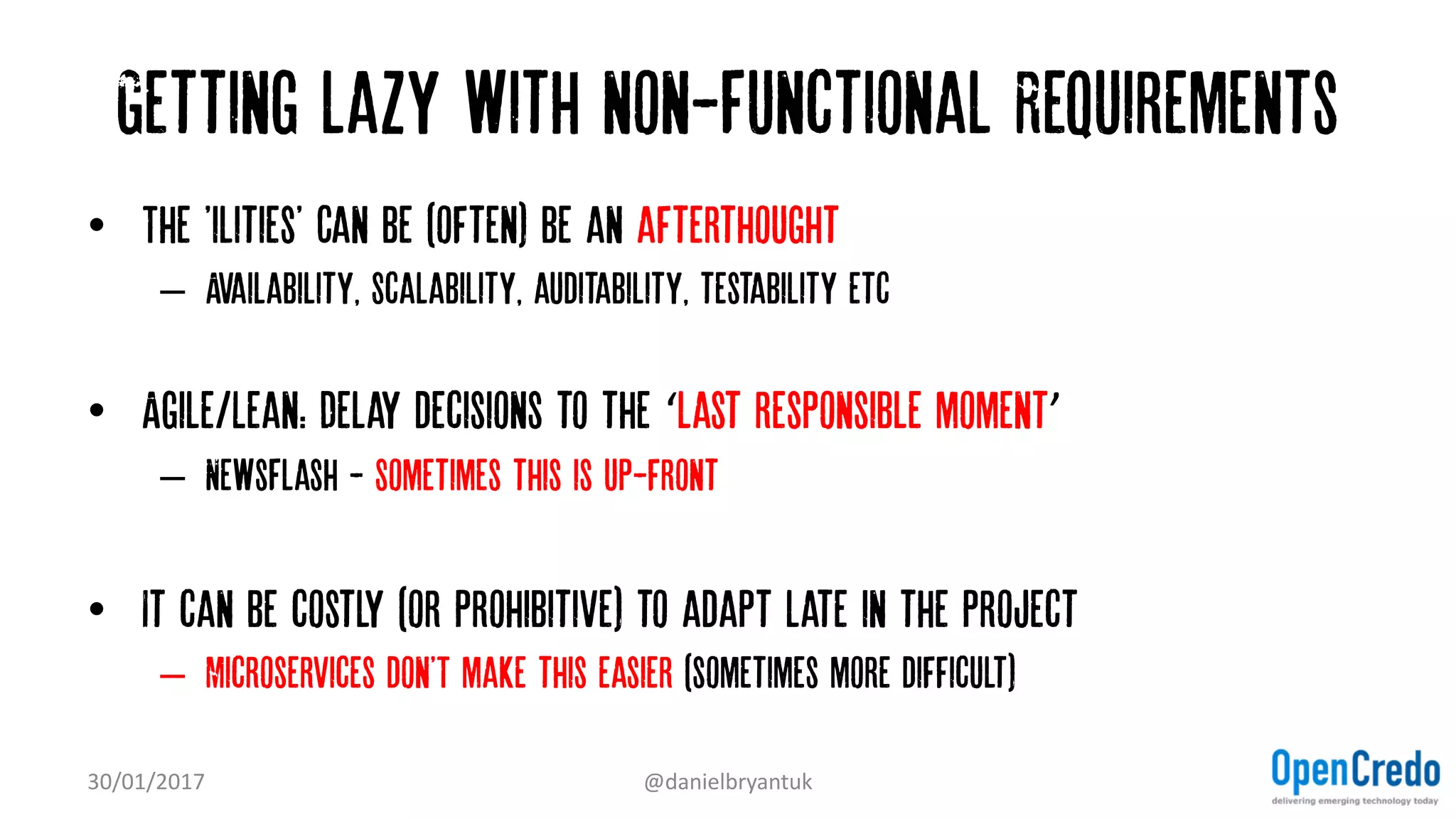 Getting lazy with non-Functional Requirements
• The 'ilities' Can be (often) be an afterthought
– Availability, Scalability, auditability, testability etc
• Agile/Lean: Delay decisions to the ‘last responsible moment’
– NewsFlash - Sometimes this is up-front
• It can be costly (or prohibitive) to adapt late in the project
– Microservices don'T make this easier (sometimes more difficult)
30/01/2017 @danielbryantuk
 