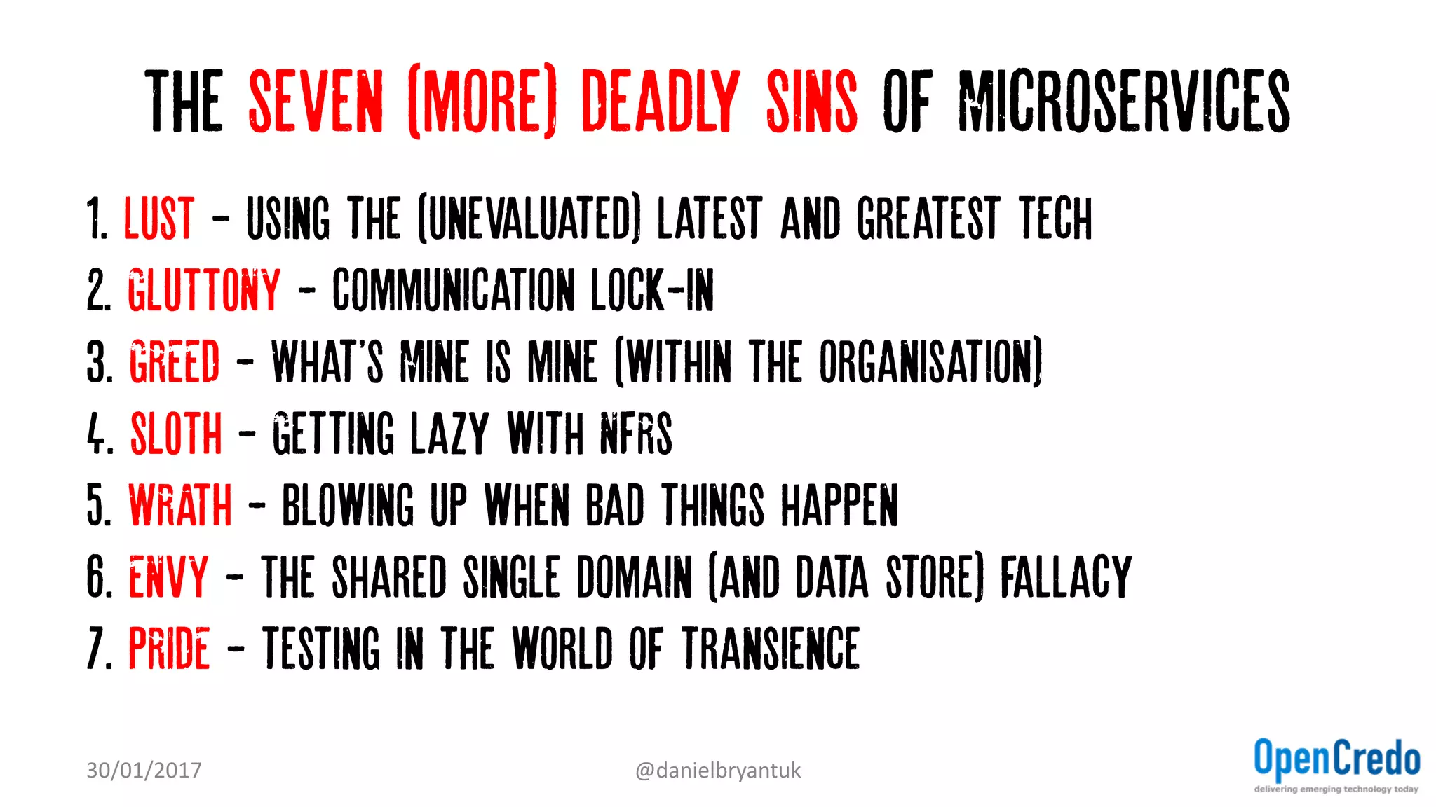 The Seven (more) Deadly Sins of Microservices
1. LUST - Using the (Unevaluated) latest and greatest tech…
2. GLUTTONY - Communication lock-in
3. GREED - What'S Mine is mine (within the organisation)…
4. SLOTH - Getting lazy with NFRs
5. WRATH - Blowing up when bad things happen
6. ENVY - The shared single domain (and data store) fallacy
7. PRIDE - testing in the world of transience
30/01/2017 @danielbryantuk
 