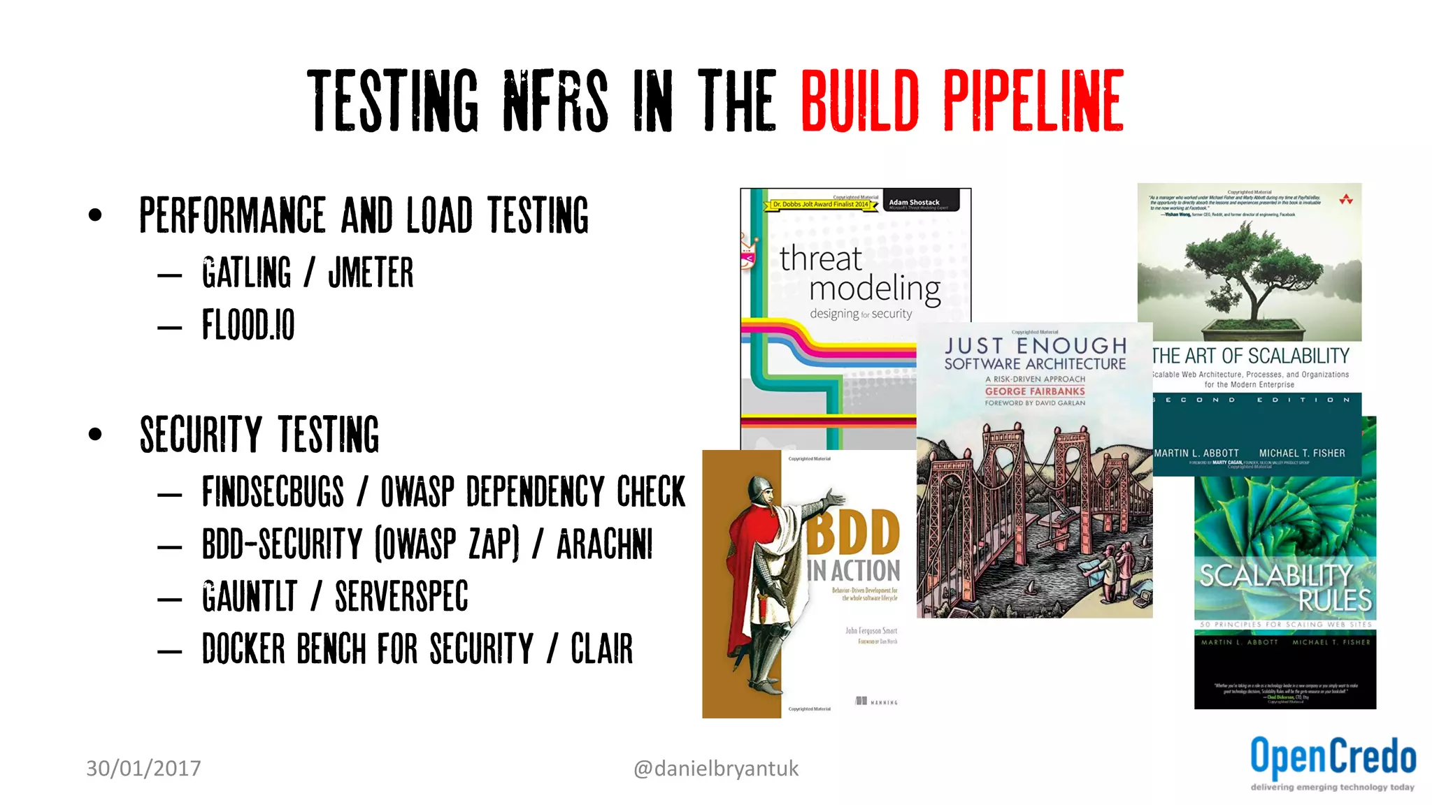 Testing NFRs in the build pipeline
• Performance and Load testing
– Gatling / jmeter
– Flood.io
• Security testing
– Findsecbugs / OWASP Dependency check
– Bdd-security (OWASP ZAP) / Arachni
– Gauntlt / Serverspec
– Docker Bench for Security / Clair
30/01/2017 @danielbryantuk
 