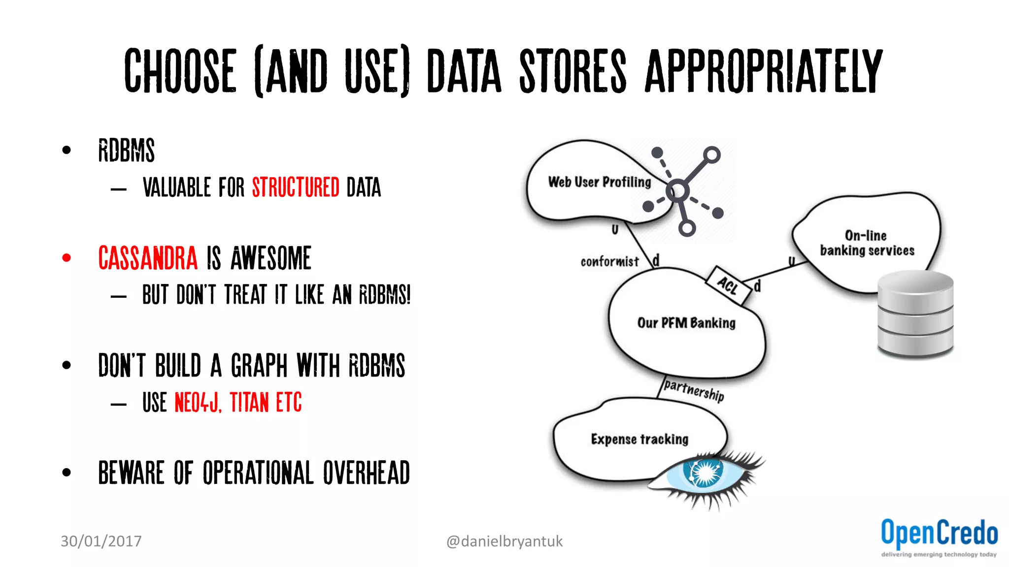 Choose (and use) data stores appropriately
• RDBMS
– Valuable for structured data
• Cassandra is Awesome
– but don'T treat it like an RDBMS!
• Don'T build a graph with RDBMS
– Use neo4j, Titan etc
• Beware of operational overhead
30/01/2017 @danielbryantuk
 
