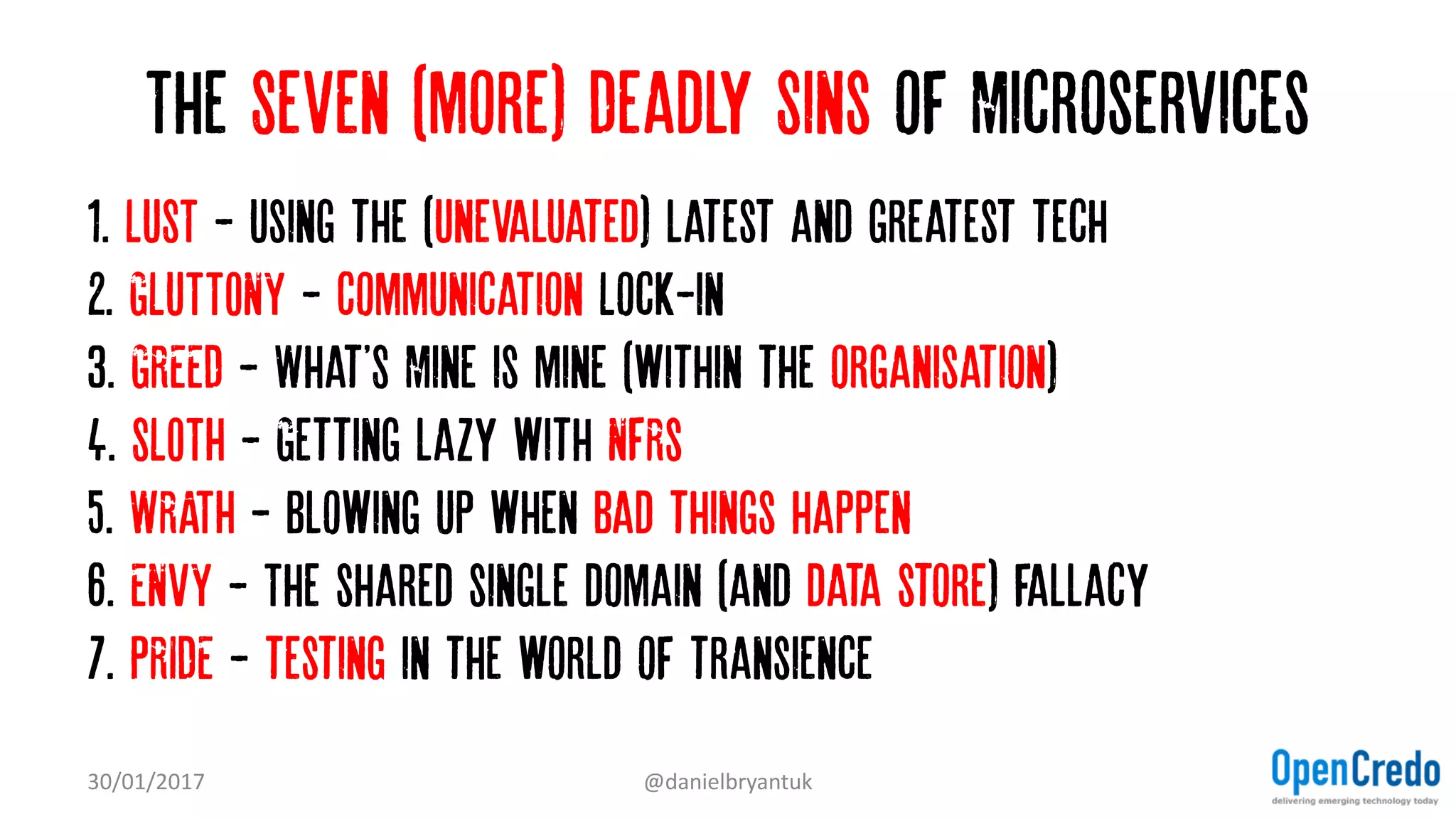 The Seven (more) Deadly Sins of Microservices
1. LUST - Using the (Unevaluated) latest and greatest tech…
2. GLUTTONY - Communication Lock-in
3. GREED - What'S Mine is mine (within the organisation)…
4. SLOTH - Getting lazy with NFRs
5. WRATH - Blowing up when bad things happen
6. ENVY - The shared single domain (and data store) fallacy
7. PRIDE - testing in the world of transience
30/01/2017 @danielbryantuk
 