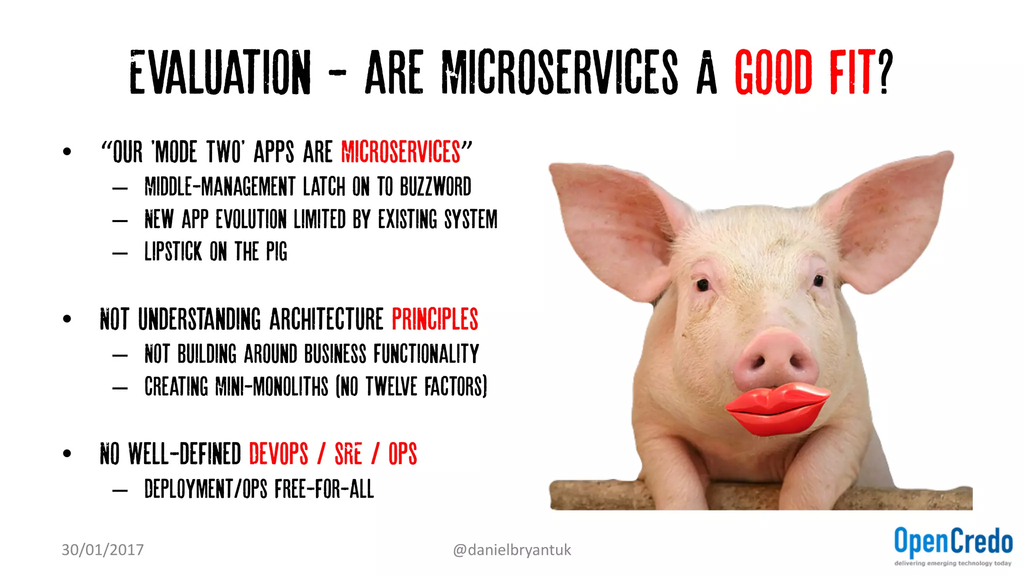 Evaluation - are Microservices A good fit?
• “our 'mode TWO' apps are Microservices”
– Middle-management latch on to Buzzword
– New app evolution limited by existing system
– Lipstick on the pig
• Not understanding architecture principles
– Not building around business Functionality
– Creating Mini-monoliths (no twelve factors)
• No Well-defined DevOps / SRE / Ops
– Deployment/ops free-for-all
30/01/2017 @danielbryantuk
 