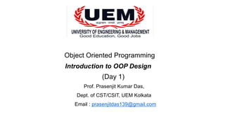 Object Oriented Programming
Introduction to OOP Design
(Day 1)
Prof. Prasenjit Kumar Das,
Dept. of CST/CSIT, UEM Kolkata
Email : prasenjitdas139@gmail.com
 