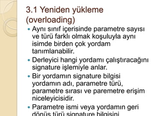 3. Bölüm ÇOK-ŞEKİLLİLİKAynı isimdeki yordamların  duruma göre farklı işlemler yapmasıdır.Bu biçim değişikliği bazen nesnelere göre bazen yordamlara gönderilen parametreler göre gerçekleştirilir.Bu işlemi iki şekilde sağlayabilir. Arabirim ve kalıtım yoluyla. Bu bölümde arabirime değineceğiz. Kalıtım yoluyla olanı sonraki konuda işlenecek.