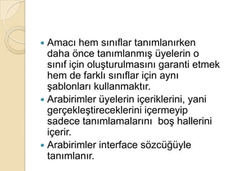 3.2 ArabirimlerSınıf ve struct gibi türler için oluşturulmuş modele arabirim denir.Arabirimler bir sınıfın temelde hangi üyelerden oluşacağını belirleyen şablonlardır. Bu şablonlar oluşturulacakları sınıflara öncülük eder. İçermeleri gereken üyelerin tanımlamaları için yol gösterir..NET Framework, çoklu kalıtımı sınıflarla değil arabirimlerle destekler.Bir sınıf birden fazla arabirimden farklı ögeler alarak yetenekli hale gelebilir.