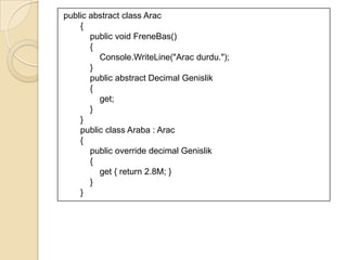 3.3 Soyut SınıfSınıfların örnek alacağı ana sınıf şablonunu temsil eder.Soyut sınıfta, sınıflarda olması gereken öğeler tanımlanıyor ve bundan türeyecek sınıflarda bu öğelerin kullanılmasına imkan veriliyor.Arabirim ile soyut sınıf arasındaki en önemli fark, arabirim, öğelerin sadece tanımlamalarını içerirken soyut sınıf, öğelerin hem tanımlamalarını hem de içeriklerini içerir.abstract sözcüğüyle tanımlanan soyut sınıflar doğrudan kullanılamazlar. Bir sınıfın kendilerinden türetilmelerini beklerler.