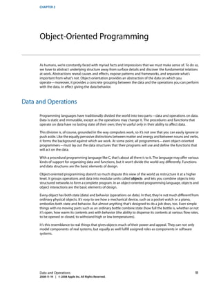 CHAPTER 2




      Object-Oriented Programming


      As humans, we’re constantly faced with myriad facts and impressions that we must make sense of. To do so,
      we have to abstract underlying structure away from surface details and discover the fundamental relations
      at work. Abstractions reveal causes and effects, expose patterns and frameworks, and separate what’s
      important from what’s not. Object-orientation provides an abstraction of the data on which you
      operate—moreover, it provides a concrete grouping between the data and the operations you can perform
      with the data, in effect giving the data behavior.



Data and Operations

      Programming languages have traditionally divided the world into two parts—data and operations on data.
      Data is static and immutable, except as the operations may change it. The procedures and functions that
      operate on data have no lasting state of their own; they’re useful only in their ability to affect data.

      This division is, of course, grounded in the way computers work, so it’s not one that you can easily ignore or
      push aside. Like the equally pervasive distinctions between matter and energy and between nouns and verbs,
      it forms the background against which we work. At some point, all programmers—even object-oriented
      programmers—must lay out the data structures that their programs will use and define the functions that
      will act on the data.

      With a procedural programming language like C, that’s about all there is to it. The language may offer various
      kinds of support for organizing data and functions, but it won’t divide the world any differently. Functions
      and data structures are the basic elements of design.

      Object-oriented programming doesn’t so much dispute this view of the world as restructure it at a higher
      level. It groups operations and data into modular units called objects and lets you combine objects into
      structured networks to form a complete program. In an object-oriented programming language, objects and
      object interactions are the basic elements of design.

      Every object has both state (data) and behavior (operations on data). In that, they’re not much different from
      ordinary physical objects. It’s easy to see how a mechanical device, such as a pocket watch or a piano,
      embodies both state and behavior. But almost anything that’s designed to do a job does, too. Even simple
      things with no moving parts such as an ordinary bottle combine state (how full the bottle is, whether or not
      it’s open, how warm its contents are) with behavior (the ability to dispense its contents at various flow rates,
      to be opened or closed, to withstand high or low temperatures).

      It’s this resemblance to real things that gives objects much of their power and appeal. They can not only
      model components of real systems, but equally as well fulfill assigned roles as components in software
      systems.




      Data and Operations                                                                                          11
      2008-11-19 | © 2008 Apple Inc. All Rights Reserved.
 