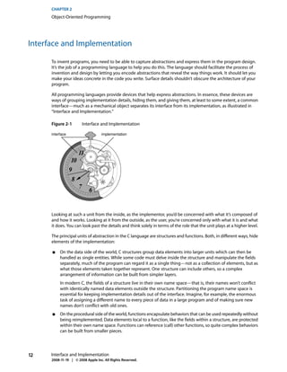 CHAPTER 2
      Object-Oriented Programming




Interface and Implementation

      To invent programs, you need to be able to capture abstractions and express them in the program design.
      It’s the job of a programming language to help you do this. The language should facilitate the process of
      invention and design by letting you encode abstractions that reveal the way things work. It should let you
      make your ideas concrete in the code you write. Surface details shouldn’t obscure the architecture of your
      program.

      All programming languages provide devices that help express abstractions. In essence, these devices are
      ways of grouping implementation details, hiding them, and giving them, at least to some extent, a common
      interface—much as a mechanical object separates its interface from its implementation, as illustrated in
      “Interface and Implementation.”

      Figure 2-1            Interface and Implementation

      interface                      implementation




                        11
                   10
                  9
                   8
                        7
                               6


      Looking at such a unit from the inside, as the implementor, you’d be concerned with what it’s composed of
      and how it works. Looking at it from the outside, as the user, you’re concerned only with what it is and what
      it does. You can look past the details and think solely in terms of the role that the unit plays at a higher level.

      The principal units of abstraction in the C language are structures and functions. Both, in different ways, hide
      elements of the implementation:

      ■    On the data side of the world, C structures group data elements into larger units which can then be
           handled as single entities. While some code must delve inside the structure and manipulate the fields
           separately, much of the program can regard it as a single thing—not as a collection of elements, but as
           what those elements taken together represent. One structure can include others, so a complex
           arrangement of information can be built from simpler layers.
           In modern C, the fields of a structure live in their own name space—that is, their names won’t conflict
           with identically named data elements outside the structure. Partitioning the program name space is
           essential for keeping implementation details out of the interface. Imagine, for example, the enormous
           task of assigning a different name to every piece of data in a large program and of making sure new
           names don’t conflict with old ones.
      ■    On the procedural side of the world, functions encapsulate behaviors that can be used repeatedly without
           being reimplemented. Data elements local to a function, like the fields within a structure, are protected
           within their own name space. Functions can reference (call) other functions, so quite complex behaviors
           can be built from smaller pieces.




12    Interface and Implementation
      2008-11-19 | © 2008 Apple Inc. All Rights Reserved.
 