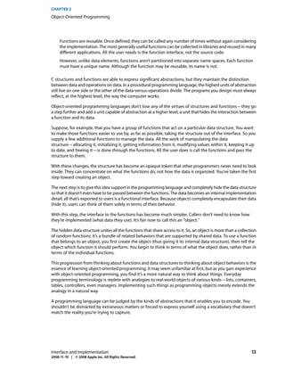 CHAPTER 2
Object-Oriented Programming




     Functions are reusable. Once defined, they can be called any number of times without again considering
     the implementation. The most generally useful functions can be collected in libraries and reused in many
     different applications. All the user needs is the function interface, not the source code.
     However, unlike data elements, functions aren’t partitioned into separate name spaces. Each function
     must have a unique name. Although the function may be reusable, its name is not.

C structures and functions are able to express significant abstractions, but they maintain the distinction
between data and operations on data. In a procedural programming language, the highest units of abstraction
still live on one side or the other of the data-versus-operations divide. The programs you design must always
reflect, at the highest level, the way the computer works.

Object-oriented programming languages don’t lose any of the virtues of structures and functions—they go
a step further and add a unit capable of abstraction at a higher level, a unit that hides the interaction between
a function and its data.

Suppose, for example, that you have a group of functions that act on a particular data structure. You want
to make those functions easier to use by, as far as possible, taking the structure out of the interface. So you
supply a few additional functions to manage the data. All the work of manipulating the data
structure—allocating it, initializing it, getting information from it, modifying values within it, keeping it up
to date, and freeing it—is done through the functions. All the user does is call the functions and pass the
structure to them.

With these changes, the structure has become an opaque token that other programmers never need to look
inside. They can concentrate on what the functions do, not how the data is organized. You’ve taken the first
step toward creating an object.

The next step is to give this idea support in the programming language and completely hide the data structure
so that it doesn’t even have to be passed between the functions. The data becomes an internal implementation
detail; all that’s exported to users is a functional interface. Because objects completely encapsulate their data
(hide it), users can think of them solely in terms of their behavior.

With this step, the interface to the functions has become much simpler. Callers don’t need to know how
they’re implemented (what data they use). It’s fair now to call this an “object.”

The hidden data structure unites all the functions that share access to it. So, an object is more than a collection
of random functions; it’s a bundle of related behaviors that are supported by shared data. To use a function
that belongs to an object, you first create the object (thus giving it its internal data structure), then tell the
object which function it should perform. You begin to think in terms of what the object does, rather than in
terms of the individual functions.

This progression from thinking about functions and data structures to thinking about object behaviors is the
essence of learning object-oriented programming. It may seem unfamiliar at first, but as you gain experience
with object-oriented programming, you find it’s a more natural way to think about things. Everyday
programming terminology is replete with analogies to real-world objects of various kinds—lists, containers,
tables, controllers, even managers. Implementing such things as programming objects merely extends the
analogy in a natural way.

A programming language can be judged by the kinds of abstractions that it enables you to encode. You
shouldn’t be distracted by extraneous matters or forced to express yourself using a vocabulary that doesn’t
match the reality you’re trying to capture.




Interface and Implementation                                                                                    13
2008-11-19 | © 2008 Apple Inc. All Rights Reserved.
 