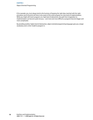 CHAPTER 2
     Object-Oriented Programming




     If, for example, you must always tend to the business of keeping the right data matched with the right
     procedure, you’re forced at all times to be aware of the entire program at a low level of implementation.
     While you might still invent programs at a high level of abstraction, the path from imagination to
     implementation can become quite tenuous—and more and more difficult as programs become bigger and
     more complicated.

     By providing another, higher level of abstraction, object-oriented programming languages give you a larger
     vocabulary and a richer model to program in.




14   Interface and Implementation
     2008-11-19 | © 2008 Apple Inc. All Rights Reserved.
 