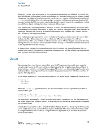 CHAPTER 3
      The Object Model




      Although it can take some getting used to, this metaphor leads to a useful way of looking at methods and
      objects. It abstracts methods away from the particular data they act on and concentrates on behavior instead.
      For example, in an object-oriented programming interface, a start method might initiate an operation, an
      archive method might archive information, and a draw method might produce an image. Exactly which
      operation is initiated, which information is archived, and which image is drawn isn’t revealed by the method
      name. Different objects might perform these methods in different ways.

      Thus, methods are a vocabulary of abstract behaviors. To invoke one of those behaviors, you have to make
      it concrete by associating the method with an object. This is done by naming the object as the “receiver” of
      a message. The object you choose as receiver will determine the exact operation that’s initiated, the data
      that’s archived, or the image that’s drawn.

      Since methods belong to objects, they can be invoked only through a particular receiver (the owner of the
      method and of the data structure the method will act on). Different receivers can have different
      implementations of the same method, so different receivers can do different things in response to the same
      message. The result of a message can’t be calculated from the message or method name alone; it also depends
      on the object that receives the message.

      By separating the message (the requested behavior) from the receiver (the owner of a method that can
      respond to the request), the messaging metaphor perfectly captures the idea that behaviors can be abstracted
      away from their particular implementations.



Classes

      A program can have more than one object of the same kind. The program that models water usage, for
      example, might have several Faucets and Pipes and perhaps a handful of Appliances and Users. Objects of
      the same kind are said to be members of the same class. All members of a class are able to perform the same
      methods and have matching sets of instance variables. They also share a common definition; each kind of
      object is defined just once.

      In this, objects are similar to C structures. Declaring a structure defines a type. For example, this declaration

      struct key {
          char *word;
          int count;
      };

      defines the struct key type. Once defined, the structure name can be used to produce any number of
      instances of the type:

      struct key a, b, c, d;
      struct key *p = malloc(sizeof(struct key) * MAXITEMS);

      The declaration is a template for a kind of structure, but it doesn’t create a structure that the program can
      use. It takes another step to allocate memory for an actual structure of that type, a step that can be repeated
      any number of times.

      Similarly, defining an object creates a template for a kind of object. It defines a class of objects. The template
      can be used to produce any number of similar objects—instances of the class. For example, there would
      be a single definition of the Faucet class. Using this definition, a program could allocate as many Faucet
      instances as it needed.




      Classes                                                                                                        17
      2008-11-19 | © 2008 Apple Inc. All Rights Reserved.
 