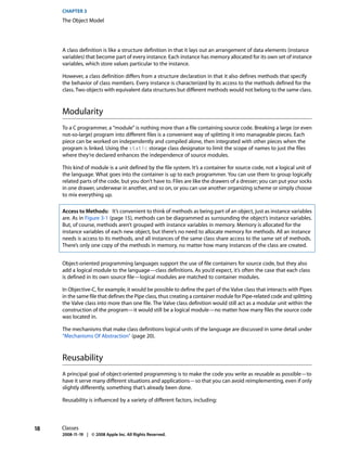 CHAPTER 3
     The Object Model




     A class definition is like a structure definition in that it lays out an arrangement of data elements (instance
     variables) that become part of every instance. Each instance has memory allocated for its own set of instance
     variables, which store values particular to the instance.

     However, a class definition differs from a structure declaration in that it also defines methods that specify
     the behavior of class members. Every instance is characterized by its access to the methods defined for the
     class. Two objects with equivalent data structures but different methods would not belong to the same class.



     Modularity
     To a C programmer, a “module” is nothing more than a file containing source code. Breaking a large (or even
     not-so-large) program into different files is a convenient way of splitting it into manageable pieces. Each
     piece can be worked on independently and compiled alone, then integrated with other pieces when the
     program is linked. Using the static storage class designator to limit the scope of names to just the files
     where they’re declared enhances the independence of source modules.

     This kind of module is a unit defined by the file system. It’s a container for source code, not a logical unit of
     the language. What goes into the container is up to each programmer. You can use them to group logically
     related parts of the code, but you don’t have to. Files are like the drawers of a dresser; you can put your socks
     in one drawer, underwear in another, and so on, or you can use another organizing scheme or simply choose
     to mix everything up.

     Access to Methods: It’s convenient to think of methods as being part of an object, just as instance variables
     are. As in Figure 3-1 (page 15), methods can be diagrammed as surrounding the object’s instance variables.
     But, of course, methods aren’t grouped with instance variables in memory. Memory is allocated for the
     instance variables of each new object, but there’s no need to allocate memory for methods. All an instance
     needs is access to its methods, and all instances of the same class share access to the same set of methods.
     There’s only one copy of the methods in memory, no matter how many instances of the class are created.


     Object-oriented programming languages support the use of file containers for source code, but they also
     add a logical module to the language—class definitions. As you’d expect, it’s often the case that each class
     is defined in its own source file—logical modules are matched to container modules.

     In Objective-C, for example, it would be possible to define the part of the Valve class that interacts with Pipes
     in the same file that defines the Pipe class, thus creating a container module for Pipe-related code and splitting
     the Valve class into more than one file. The Valve class definition would still act as a modular unit within the
     construction of the program—it would still be a logical module—no matter how many files the source code
     was located in.

     The mechanisms that make class definitions logical units of the language are discussed in some detail under
     “Mechanisms Of Abstraction” (page 20).



     Reusability
     A principal goal of object-oriented programming is to make the code you write as reusable as possible—to
     have it serve many different situations and applications—so that you can avoid reimplementing, even if only
     slightly differently, something that’s already been done.

     Reusability is influenced by a variety of different factors, including:




18   Classes
     2008-11-19 | © 2008 Apple Inc. All Rights Reserved.
 