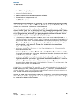 CHAPTER 3
The Object Model




■    How reliable and bug-free the code is
■    How clear the documentation is
■    How simple and straightforward the programming interface is
■    How efficiently the code performs its tasks
■    How full the feature set is

Clearly, these factors don’t apply just to the object model. They can be used to judge the reusability of any
code—standard C functions as well as class definitions. Efficient and well-documented functions, for example,
would be more reusable than undocumented and unreliable ones.

Nevertheless, a general comparison would show that class definitions lend themselves to reusable code in
ways that functions do not. There are various things you can do to make functions more reusable—passing
data as arguments rather than assuming specifically named global variables, for example. Even so, it turns
out that only a small subset of functions can be generalized beyond the applications they were originally
designed for. Their reusability is inherently limited in at least three ways:

■    Function names are global; each function must have a unique name (except for those declared static).
     This makes it difficult to rely heavily on library code when building a complex system. The programming
     interface would be hard to learn and so extensive that it couldn’t easily capture significant generalizations.
     Classes, on the other hand, can share programming interfaces. When the same naming conventions are
     used over and over, a great deal of functionality can be packaged with a relatively small and
     easy-to-understand interface.
■    Functions are selected from a library one at a time. It’s up to programmers to pick and choose the
     individual functions they need.
     In contrast, objects come as packages of functionality, not as individual methods and instance variables.
     They provide integrated services, so users of an object-oriented library won’t get bogged down piecing
     together their own solutions to a problem.
■    Functions are typically tied to particular kinds of data structures devised for a specific program. The
     interaction between data and function is an unavoidable part of the interface. A function is useful only
     to those who agree to use the same kind of data structures it accepts as arguments.
     Because it hides its data, an object doesn’t have this problem. This is one of the principal reasons why
     classes can be reused more easily than functions.

An object’s data is protected and won’t be touched by any other part of the program. Methods can therefore
trust its integrity. They can be sure that external access hasn’t put it in an illogical or untenable state. This
makes an object data structure more reliable than one passed to a function, so methods can depend on it
more. Reusable methods are consequently easier to write.

Moreover, because an object’s data is hidden, a class can be reimplemented to use a different data structure
without affecting its interface. All programs that use the class can pick up the new version without changing
any source code; no reprogramming is required.




Classes                                                                                                         19
2008-11-19 | © 2008 Apple Inc. All Rights Reserved.
 