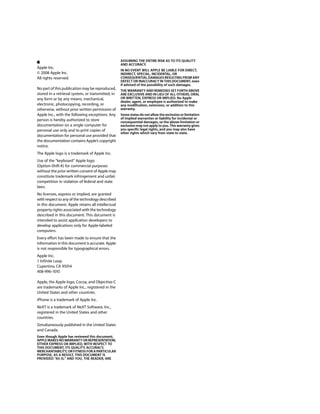 ASSUMING THE ENTIRE RISK AS TO ITS QUALITY
                                                   AND ACCURACY.
Apple Inc.
                                                   IN NO EVENT WILL APPLE BE LIABLE FOR DIRECT,
© 2008 Apple Inc.                                  INDIRECT, SPECIAL, INCIDENTAL, OR
All rights reserved.                               CONSEQUENTIAL DAMAGES RESULTING FROM ANY
                                                   DEFECT OR INACCURACY IN THIS DOCUMENT, even
                                                   if advised of the possibility of such damages.
No part of this publication may be reproduced,     THE WARRANTY AND REMEDIES SET FORTH ABOVE
stored in a retrieval system, or transmitted, in   ARE EXCLUSIVE AND IN LIEU OF ALL OTHERS, ORAL
any form or by any means, mechanical,              OR WRITTEN, EXPRESS OR IMPLIED. No Apple
                                                   dealer, agent, or employee is authorized to make
electronic, photocopying, recording, or            any modification, extension, or addition to this
otherwise, without prior written permission of     warranty.
Apple Inc., with the following exceptions: Any     Some states do not allow the exclusion or limitation
person is hereby authorized to store               of implied warranties or liability for incidental or
                                                   consequential damages, so the above limitation or
documentation on a single computer for             exclusion may not apply to you. This warranty gives
personal use only and to print copies of           you specific legal rights, and you may also have
                                                   other rights which vary from state to state.
documentation for personal use provided that
the documentation contains Apple’s copyright
notice.
The Apple logo is a trademark of Apple Inc.
Use of the “keyboard” Apple logo
(Option-Shift-K) for commercial purposes
without the prior written consent of Apple may
constitute trademark infringement and unfair
competition in violation of federal and state
laws.
No licenses, express or implied, are granted
with respect to any of the technology described
in this document. Apple retains all intellectual
property rights associated with the technology
described in this document. This document is
intended to assist application developers to
develop applications only for Apple-labeled
computers.
Every effort has been made to ensure that the
information in this document is accurate. Apple
is not responsible for typographical errors.
Apple Inc.
1 Infinite Loop
Cupertino, CA 95014
408-996-1010

Apple, the Apple logo, Cocoa, and Objective-C
are trademarks of Apple Inc., registered in the
United States and other countries.
iPhone is a trademark of Apple Inc.
NeXT is a trademark of NeXT Software, Inc.,
registered in the United States and other
countries.
Simultaneously published in the United States
and Canada.
Even though Apple has reviewed this document,
APPLE MAKES NO WARRANTY OR REPRESENTATION,
EITHER EXPRESS OR IMPLIED, WITH RESPECT TO
THIS DOCUMENT, ITS QUALITY, ACCURACY,
MERCHANTABILITY, OR FITNESS FOR A PARTICULAR
PURPOSE. AS A RESULT, THIS DOCUMENT IS
PROVIDED “AS IS,” AND YOU, THE READER, ARE
 