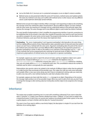CHAPTER 3
      The Object Model




      ■    Just as the fields of a C structure are in a protected namespace, so are an object’s instance variables.
      ■    Method names are also protected. Unlike the names of C functions, method names aren’t global symbols.
           The name of a method in one class can’t conflict with method names in other classes; two very different
           classes could implement identically named methods.

      Method names are part of an object’s interface. When a message is sent requesting an object to do something,
      the message names the method the object should perform. Because different objects can have methods
      with the same name, the meaning of a message must be understood relative to the particular object that
      receives the message. The same message sent to two different objects could invoke two distinct methods.

      The main benefit of polymorphism is that it simplifies the programming interface. It permits conventions to
      be established that can be reused in class after class. Instead of inventing a new name for each new function
      you add to a program, the same names can be reused. The programming interface can be described as a set
      of abstract behaviors, quite apart from the classes that implement them.

      Overloading: The terms “polymorphism” and “argument overloading” refer basically to the same thing,
      but from slightly different points of view. Polymorphism takes a pluralistic point of view and notes that several
      classes can each have a method with the same name. Argument overloading takes the point of the view of
      the method name and notes that it can have different effects depending on the arguments passed to it.
      Operator overloading is similar. It refers to the ability to turn operators of the language (such as == and + in
      C) into methods that can be assigned particular meanings for particular kinds of objects. Objective-C
      implements polymorphism of method names, but not argument or operator overloading.


      For example, suppose you want to report the amount of water used by an Appliance object over a given
      period of time. Instead of defining an amountConsumed method for the Appliance class, an
      amountDispensedAtFaucet method for a Faucet class, and a cumulativeUsage method for a Building
      class, you can simply define a waterUsed method for each class. This consolidation reduces the number of
      methods used for what is conceptually the same operation.

      Polymorphism also permits code to be isolated in the methods of different objects rather than be gathered
      in a single function that enumerates all the possible cases. This makes the code you write more extensible
      and reusable. When a new case comes along, you don’t have to reimplement existing code; you need only
      to add a new class with a new method, leaving the code that’s already written alone.

      For example, suppose you have code that sends a draw message to an object. Depending on the receiver,
      the message might produce one of two possible images. When you want to add a third case, you don’t have
      to change the message or alter existing code, but merely allow another object to be assigned as the message
      receiver.



Inheritance

      The easiest way to explain something new is to start with something understood. If you want to describe
      what a “schooner” is, it helps if your listeners already know what a “sailboat” is. If you want to explain how
      a harpsichord works, it’s best if you can assume your audience has already looked inside a piano, or has seen
      a guitar played, or at least is familiar with the idea of a “musical instrument.”

      The same is true if you want to define a new kind of object; the description is simpler if it can start from the
      definition of an existing object.




      Inheritance                                                                                                     21
      2008-11-19 | © 2008 Apple Inc. All Rights Reserved.
 