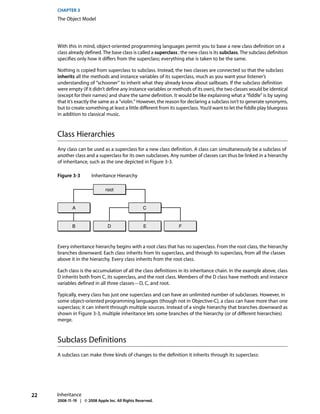 CHAPTER 3
     The Object Model




     With this in mind, object-oriented programming languages permit you to base a new class definition on a
     class already defined. The base class is called a superclass ; the new class is its subclass. The subclass definition
     specifies only how it differs from the superclass; everything else is taken to be the same.

     Nothing is copied from superclass to subclass. Instead, the two classes are connected so that the subclass
     inherits all the methods and instance variables of its superclass, much as you want your listener’s
     understanding of “schooner” to inherit what they already know about sailboats. If the subclass definition
     were empty (if it didn’t define any instance variables or methods of its own), the two classes would be identical
     (except for their names) and share the same definition. It would be like explaining what a “fiddle” is by saying
     that it’s exactly the same as a “violin.” However, the reason for declaring a subclass isn’t to generate synonyms,
     but to create something at least a little different from its superclass. You’d want to let the fiddle play bluegrass
     in addition to classical music.



     Class Hierarchies
     Any class can be used as a superclass for a new class definition. A class can simultaneously be a subclass of
     another class and a superclass for its own subclasses. Any number of classes can thus be linked in a hierarchy
     of inheritance, such as the one depicted in Figure 3-3.

     Figure 3-3        Inheritance Hierarchy

                              root


            A                                     C


            B                  D                  E               F



     Every inheritance hierarchy begins with a root class that has no superclass. From the root class, the hierarchy
     branches downward. Each class inherits from its superclass, and through its superclass, from all the classes
     above it in the hierarchy. Every class inherits from the root class.

     Each class is the accumulation of all the class definitions in its inheritance chain. In the example above, class
     D inherits both from C, its superclass, and the root class. Members of the D class have methods and instance
     variables defined in all three classes—D, C, and root.

     Typically, every class has just one superclass and can have an unlimited number of subclasses. However, in
     some object-oriented programming languages (though not in Objective-C), a class can have more than one
     superclass; it can inherit through multiple sources. Instead of a single hierarchy that branches downward as
     shown in Figure 3-3, multiple inheritance lets some branches of the hierarchy (or of different hierarchies)
     merge.



     Subclass Definitions
     A subclass can make three kinds of changes to the definition it inherits through its superclass:




22   Inheritance
     2008-11-19 | © 2008 Apple Inc. All Rights Reserved.
 