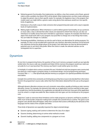 CHAPTER 3
     The Object Model




     ■    Delivering generic functionality. One implementor can define a class that contains a lot of basic, general
          code to solve a problem, but doesn’t fill in all the details. Other implementors can then create subclasses
          to adapt the generic class to their specific needs. For example, the Appliance class in the program that
          models water use might define a generic water-using device that subclasses would turn into specific
          kinds of appliances.
          Inheritance is thus both a way to make someone else’s programming task easier and a way to separate
          levels of implementation.
     ■    Making slight modifications. When inheritance is used to deliver generic functionality, set up a protocol,
          or reuse code, a class is devised that other classes are expected to inherit from. But you can also use
          inheritance to modify classes that aren’t intended as superclasses. Suppose, for example, that there’s an
          object that would work well in your program, but you’d like to change one or two things that it does.
          You can make the changes in a subclass.
     ■    Previewing possibilities. Subclasses can also be used to factor out alternatives for testing purposes. For
          example, if a class is to be encoded with a particular user interface, alternative interfaces can be factored
          into subclasses during the design phase of the project. Each alternative can then be demonstrated to
          potential users to see which they prefer. When the choice is made, the selected subclass can be
          reintegrated into its superclass.



Dynamism

     At one time in programming history, the question of how much memory a program would use was typically
     settled when the source code was compiled and linked. All the memory the program would ever need was
     set aside for it as it was launched. This memory was fixed; it could neither grow nor shrink.

     In hindsight, it’s evident what a serious constraint this was. It limited not only how programs were constructed,
     but what you could imagine a program doing. It constrained design, not just programming technique.
     Functions (like malloc) that dynamically allocate memory as a program runs opened possibilities that didn’t
     exist before.

     Compile-time and link-time constraints are limiting because they force issues to be decided from information
     found in the programmer’s source code, rather than from information obtained from the user as the program
     runs.

     Although dynamic allocation removes one such constraint, many others, equally as limiting as static memory
     allocation, remain. For example, the elements that make up an application must be matched to data types
     at compile time. And the boundaries of an application are typically set at link time. Every part of the application
     must be united in a single executable file. New modules and new types can’t be introduced as the program
     runs.

     Objective-C seeks to overcome these limitations and to make programs as dynamic and fluid as possible. It
     shifts much of the burden of decision making from compile time and link time to runtime. The goal is to let
     program users decide what will happen, rather than constrain their actions artificially by the demands of the
     language and the needs of the compiler and linker.

     Three kinds of dynamism are especially important for object-oriented design:

     ■    Dynamic typing, waiting until runtime to determine the class of an object
     ■    Dynamic binding, determining at runtime what method to invoke
     ■    Dynamic loading, adding new components to a program as it runs


24   Dynamism
     2008-11-19 | © 2008 Apple Inc. All Rights Reserved.
 