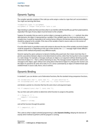 CHAPTER 3
The Object Model




Dynamic Typing
The compiler typically complains if the code you write assigns a value to a type that can’t accommodate it.
You might see warnings like these:

incompatible types in assignment
assignment of integer from pointer lacks a cast

Type checking is useful, but there are times when it can interfere with the benefits you get from polymorphism,
especially if the type of every object must be known to the compiler.

Suppose, for example, that you want to send an object a message to perform the start method. Like other
data elements, the object is represented by a variable. If the variable’s type (its class) must be known at
compile time, it would be impossible to let runtime factors influence the decision about what kind of object
should be assigned to the variable. If the class of the variable is fixed in source code, so is the version of
start that the message invokes.

If, on the other hand, it’s possible to wait until runtime to discover the class of the variable, any kind of object
could be assigned to it. Depending on the class of the receiver, the start message might invoke different
versions of the method and produce very different results.

Dynamic typing thus gives substance to dynamic binding (discussed next). But it does more than that. It
permits associations between objects to be determined at runtime, rather than forcing them to be encoded
in a static design. For example, a message could pass an object as an argument without declaring exactly
what kind of object it is—that is, without declaring its class. The message receiver might then send its own
messages to the object, again without ever caring about what kind of object it is. Because the receiver uses
the object it’s passed to do some of its work, it is in a sense customized by an object of indeterminate type
(indeterminate in source code, that is, not at runtime).



Dynamic Binding
In standard C, you can declare a set of alternative functions, like the standard string-comparison functions,

int strcmp(const char *, const char *);   /* case sensitive */
int strcasecmp(const char *, const char *); /*case insensitive*/

and declare a pointer to a function that has the same return and argument types:

int (* compare)(const char *, const char *);

You can then wait until runtime to determine which function to assign to the pointer,

if ( **argv == 'i' )
     compare = strcasecmp;
else
     compare = strcmp;

and call the function through the pointer:

if ( compare(s1, s2) )
    ...

This is akin to what in object-oriented programming is called dynamic binding, delaying the decision of
exactly which method to perform until the program is running.



Dynamism                                                                                                        25
2008-11-19 | © 2008 Apple Inc. All Rights Reserved.
 