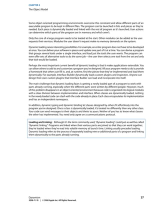 CHAPTER 3
The Object Model




Some object-oriented programming environments overcome this constraint and allow different parts of an
executable program to be kept in different files. The program can be launched in bits and pieces as they’re
needed. Each piece is dynamically loaded and linked with the rest of program as it’s launched. User actions
can determine which parts of the program are in memory and which aren’t.

Only the core of a large program needs to be loaded at the start. Other modules can be added as the user
requests their services. Modules the user doesn’t request make no memory demands on the system.

Dynamic loading raises interesting possibilities. For example, an entire program does not have to be developed
at once. You can deliver your software in pieces and update one part of it at a time. You can devise a program
that groups several tools under a single interface, and load just the tools the user wants. The program can
even offer sets of alternative tools to do the same job—the user then selects one tool from the set and only
that tool would be loaded.

Perhaps the most important current benefit of dynamic loading is that it makes applications extensible. You
can allow others to add to and customize a program you’ve designed. All your program needs to do is provide
a framework that others can fill in, and, at runtime, find the pieces that they’ve implemented and load them
dynamically. For example, Interface Builder dynamically loads custom plugins and inspectors. Anyone can
design their own custom plugins that Interface Builder can load and incorporate into itself.

The main challenge that dynamic loading faces is getting a newly loaded part of a program to work with
parts already running, especially when the different parts were written by different people. However, much
of this problem disappears in an object-oriented environment because code is organized into logical modules
with a clear division between implementation and interface. When classes are dynamically loaded, nothing
in the newly loaded code can clash with the code already in place. Each class encapsulates its implementation
and has an independent namespace.

In addition, dynamic typing and dynamic binding let classes designed by others fit effortlessly into the
program you’ve designed. Once a class is dynamically loaded, it’s treated no differently than any other class.
Your code can send messages to their objects and theirs to yours. Neither of you has to know what classes
the other has implemented. You need only agree on a communications protocol.

Loading and Linking: Although it’s the term commonly used, “dynamic loading” could just as well be called
“dynamic linking.” Programs are linked when their various parts are joined so that they can work together;
they’re loaded when they’re read into volatile memory at launch time. Linking usually precedes loading.
Dynamic loading refers to the process of separately loading new or additional parts of a program and linking
them dynamically to the parts already running.




Dynamism                                                                                                   27
2008-11-19 | © 2008 Apple Inc. All Rights Reserved.
 