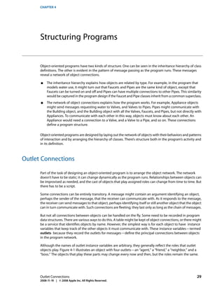 CHAPTER 4




      Structuring Programs


      Object-oriented programs have two kinds of structure. One can be seen in the inheritance hierarchy of class
      definitions. The other is evident in the pattern of message passing as the program runs. These messages
      reveal a network of object connections.

      ■    The inheritance hierarchy explains how objects are related by type. For example, in the program that
           models water use, it might turn out that Faucets and Pipes are the same kind of object, except that
           Faucets can be turned on and off and Pipes can have multiple connections to other Pipes. This similarity
           would be captured in the program design if the Faucet and Pipe classes inherit from a common superclass.
      ■    The network of object connections explains how the program works. For example, Appliance objects
           might send messages requesting water to Valves, and Valves to Pipes. Pipes might communicate with
           the Building object, and the Building object with all the Valves, Faucets, and Pipes, but not directly with
           Appliances. To communicate with each other in this way, objects must know about each other. An
           Appliance would need a connection to a Valve, and a Valve to a Pipe, and so on. These connections
           define a program structure.

      Object-oriented programs are designed by laying out the network of objects with their behaviors and patterns
      of interaction and by arranging the hierarchy of classes. There’s structure both in the program’s activity and
      in its definition.



Outlet Connections

      Part of the task of designing an object-oriented program is to arrange the object network. The network
      doesn’t have to be static; it can change dynamically as the program runs. Relationships between objects can
      be improvised as needed, and the cast of objects that play assigned roles can change from time to time. But
      there has to be a script.

      Some connections can be entirely transitory. A message might contain an argument identifying an object,
      perhaps the sender of the message, that the receiver can communicate with. As it responds to the message,
      the receiver can send messages to that object, perhaps identifying itself or still another object that the object
      can in turn communicate with. Such connections are fleeting; they last only as long as the chain of messages.

      But not all connections between objects can be handled on the fly. Some need to be recorded in program
      data structures. There are various ways to do this. A table might be kept of object connections, or there might
      be a service that identifies objects by name. However, the simplest way is for each object to have instance
      variables that keep track of the other objects it must communicate with. These instance variables—termed
      outlets because they record the outlets for messages—define the principal connections between objects
      in the program network.

      Although the names of outlet instance variables are arbitrary, they generally reflect the roles that outlet
      objects play. Figure 4-1 illustrates an object with four outlets—an “agent,” a “friend,” a “neighbor,” and a
      “boss.” The objects that play these parts may change every now and then, but the roles remain the same.




      Outlet Connections                                                                                           29
      2008-11-19 | © 2008 Apple Inc. All Rights Reserved.
 