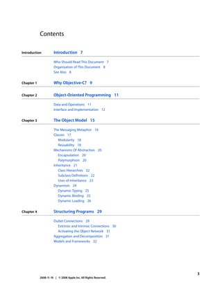 Contents

Introduction          Introduction 7

                      Who Should Read This Document 7
                      Organization of This Document 8
                      See Also 8


Chapter 1             Why Objective-C? 9

Chapter 2             Object-Oriented Programming 11

                      Data and Operations 11
                      Interface and Implementation 12


Chapter 3             The Object Model 15

                      The Messaging Metaphor 16
                      Classes 17
                         Modularity 18
                         Reusability 18
                      Mechanisms Of Abstraction 20
                         Encapsulation 20
                         Polymorphism 20
                      Inheritance 21
                         Class Hierarchies 22
                         Subclass Definitions 22
                         Uses of Inheritance 23
                      Dynamism 24
                         Dynamic Typing 25
                         Dynamic Binding 25
                         Dynamic Loading 26


Chapter 4             Structuring Programs 29

                      Outlet Connections 29
                        Extrinsic and Intrinsic Connections 30
                        Activating the Object Network 31
                      Aggregation and Decomposition 31
                      Models and Frameworks 32




                                                                  3
            2008-11-19 | © 2008 Apple Inc. All Rights Reserved.
 
