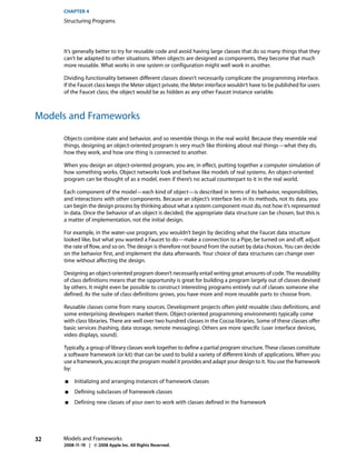 CHAPTER 4
     Structuring Programs




     It’s generally better to try for reusable code and avoid having large classes that do so many things that they
     can’t be adapted to other situations. When objects are designed as components, they become that much
     more reusable. What works in one system or configuration might well work in another.

     Dividing functionality between different classes doesn’t necessarily complicate the programming interface.
     If the Faucet class keeps the Meter object private, the Meter interface wouldn’t have to be published for users
     of the Faucet class; the object would be as hidden as any other Faucet instance variable.



Models and Frameworks

     Objects combine state and behavior, and so resemble things in the real world. Because they resemble real
     things, designing an object-oriented program is very much like thinking about real things—what they do,
     how they work, and how one thing is connected to another.

     When you design an object-oriented program, you are, in effect, putting together a computer simulation of
     how something works. Object networks look and behave like models of real systems. An object-oriented
     program can be thought of as a model, even if there’s no actual counterpart to it in the real world.

     Each component of the model—each kind of object—is described in terms of its behavior, responsibilities,
     and interactions with other components. Because an object’s interface lies in its methods, not its data, you
     can begin the design process by thinking about what a system component must do, not how it’s represented
     in data. Once the behavior of an object is decided, the appropriate data structure can be chosen, but this is
     a matter of implementation, not the initial design.

     For example, in the water-use program, you wouldn’t begin by deciding what the Faucet data structure
     looked like, but what you wanted a Faucet to do—make a connection to a Pipe, be turned on and off, adjust
     the rate of flow, and so on. The design is therefore not bound from the outset by data choices. You can decide
     on the behavior first, and implement the data afterwards. Your choice of data structures can change over
     time without affecting the design.

     Designing an object-oriented program doesn’t necessarily entail writing great amounts of code. The reusability
     of class definitions means that the opportunity is great for building a program largely out of classes devised
     by others. It might even be possible to construct interesting programs entirely out of classes someone else
     defined. As the suite of class definitions grows, you have more and more reusable parts to choose from.

     Reusable classes come from many sources. Development projects often yield reusable class definitions, and
     some enterprising developers market them. Object-oriented programming environments typically come
     with class libraries. There are well over two hundred classes in the Cocoa libraries. Some of these classes offer
     basic services (hashing, data storage, remote messaging). Others are more specific (user interface devices,
     video displays, sound).

     Typically, a group of library classes work together to define a partial program structure. These classes constitute
     a software framework (or kit) that can be used to build a variety of different kinds of applications. When you
     use a framework, you accept the program model it provides and adapt your design to it. You use the framework
     by:

      ■   Initializing and arranging instances of framework classes
      ■   Defining subclasses of framework classes
      ■   Defining new classes of your own to work with classes defined in the framework




32   Models and Frameworks
     2008-11-19 | © 2008 Apple Inc. All Rights Reserved.
 