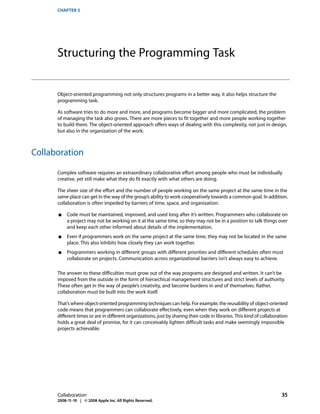 CHAPTER 5




      Structuring the Programming Task


      Object-oriented programming not only structures programs in a better way, it also helps structure the
      programming task.

      As software tries to do more and more, and programs become bigger and more complicated, the problem
      of managing the task also grows. There are more pieces to fit together and more people working together
      to build them. The object-oriented approach offers ways of dealing with this complexity, not just in design,
      but also in the organization of the work.



Collaboration

      Complex software requires an extraordinary collaborative effort among people who must be individually
      creative, yet still make what they do fit exactly with what others are doing.

      The sheer size of the effort and the number of people working on the same project at the same time in the
      same place can get in the way of the group’s ability to work cooperatively towards a common goal. In addition,
      collaboration is often impeded by barriers of time, space, and organization:

      ■    Code must be maintained, improved, and used long after it’s written. Programmers who collaborate on
           a project may not be working on it at the same time, so they may not be in a position to talk things over
           and keep each other informed about details of the implementation.
      ■    Even if programmers work on the same project at the same time, they may not be located in the same
           place. This also inhibits how closely they can work together.
      ■    Programmers working in different groups with different priorities and different schedules often must
           collaborate on projects. Communication across organizational barriers isn’t always easy to achieve.

      The answer to these difficulties must grow out of the way programs are designed and written. It can’t be
      imposed from the outside in the form of hierarchical management structures and strict levels of authority.
      These often get in the way of people’s creativity, and become burdens in and of themselves. Rather,
      collaboration must be built into the work itself.

      That’s where object-oriented programming techniques can help. For example, the reusability of object-oriented
      code means that programmers can collaborate effectively, even when they work on different projects at
      different times or are in different organizations, just by sharing their code in libraries. This kind of collaboration
      holds a great deal of promise, for it can conceivably lighten difficult tasks and make seemingly impossible
      projects achievable.




      Collaboration                                                                                                     35
      2008-11-19 | © 2008 Apple Inc. All Rights Reserved.
 