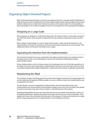 CHAPTER 5
      Structuring the Programming Task




Organizing Object-Oriented Projects

      Object-oriented programming helps restructure the programming task in ways that benefit collaboration. It
      helps eliminate the need to collaborate on low-level implementation details, while providing structures that
      facilitate collaboration at a higher level. Almost every feature of the object model, from the possibility of
      large-scale design to the increased reusability of code, has consequences for the way people work together.



      Designing on a Large Scale
      When programs are designed at a high level of abstraction, the division of labor is more easily conceived. It
      can match the division of the program on logical lines; the way a project is organized can grow out of its
      design.

      With an object-oriented design, it’s easier to keep common goals in sight, instead of losing them in the
      implementation, and easier for everyone to see how the piece they’re working on fits into the whole. Their
      collaborative efforts are therefore more likely to be on target.



      Separating the Interface from the Implementation
      The connections between the various components of an object-oriented program are worked out early in
      the design process. They can be well-defined, at least for the initial phase of development, before
      implementation begins.

      During implementation, only this interface needs to be coordinated, and most of that falls naturally out of
      the design. Since each class encapsulates its implementation and has its own name space, there’s no need
      to coordinate implementation details. Collaboration is simpler when there are fewer coordination requirements.



      Modularizing the Work
      The modularity of object-oriented programming means that the logical components of a large program can
      each be implemented separately. Different people can work on different classes. Each implementation task
      is isolated from the others.

      This has benefits, not just for organizing the implementation, but for fixing problems later. Since
      implementations are contained within class boundaries, problems that come up are also likely to be isolated.
      It’s easier to track down bugs when they’re located in a well-defined part of the program.

      Separating responsibilities by class also means that each part can be worked on by specialists. Classes can
      be updated periodically to optimize their performance and make the best use of new technologies. These
      updates don’t have to be coordinated with other parts of the program. As long as the interface to an object
      doesn’t change, improvements to its implementation can be scheduled at any time.




36    Organizing Object-Oriented Projects
      2008-11-19 | © 2008 Apple Inc. All Rights Reserved.
 