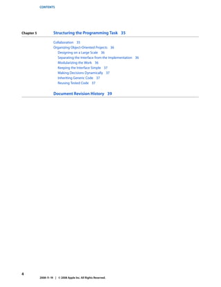 CONTENTS




Chapter 5             Structuring the Programming Task 35

                      Collaboration 35
                      Organizing Object-Oriented Projects 36
                        Designing on a Large Scale 36
                        Separating the Interface from the Implementation 36
                        Modularizing the Work 36
                        Keeping the Interface Simple 37
                        Making Decisions Dynamically 37
                        Inheriting Generic Code 37
                        Reusing Tested Code 37


                      Document Revision History 39




4
            2008-11-19 | © 2008 Apple Inc. All Rights Reserved.
 