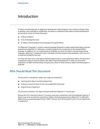 INTRODUCTION




     Introduction


     An object-oriented approach to application development makes programs more intuitive to design, faster
     to develop, more amenable to modification, and easier to understand. Most object-oriented development
     environments consist of at least three parts:

      ■   A library of objects
      ■   A set of development tools
      ■   An object-oriented programming language and support library

     The Objective-C language is a simple computer language designed to enable sophisticated object-oriented
     programming. Objective-C is defined as a small but powerful set of extensions to the standard ANSI C
     language. Its additions to C are mostly based on Smalltalk, one of the first object-oriented programming
     languages. Objective-C is designed to give C full object-oriented programming capabilities, and to do so in
     a simple and straightforward way.

     For those who have never used object-oriented programming to create applications before, this document
     is designed to help you become familiar with object-oriented development. It spells out some of the
     implications of object-oriented design and gives you a flavor of what writing an object-oriented program is
     really like.



Who Should Read This Document

     The document is intended for readers who might be interested in:

      ■   Learning about object-oriented programming
      ■   Finding out about the basis for the Cocoa application framework
      ■   Programming in Objective-C

     This document introduces the object-oriented model that Objective-C is based upon.

     Because this isn’t a document about C, it assumes some prior acquaintance with that language. However, it
     doesn’t have to be an extensive acquaintance. Object-oriented programming in Objective-C is sufficiently
     different from procedural programming in ANSI C that you won’t be hampered if you’re not an experienced
     C programmer.




     Who Should Read This Document                                                                            7
     2008-11-19 | © 2008 Apple Inc. All Rights Reserved.
 