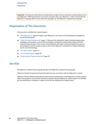 INTRODUCTION
      Introduction




      Important: This document describes the fundamental concepts that are essential to understanding how to
      use Objective-C effectively and how to structure a program that uses Objective-C. It does not describe the
      Objective-C language itself. To learn about the language, see The Objective-C Programming Language.



Organization of This Document

      This document is divided into several chapters:

      ■    “Why Objective-C?” (page 9) explains why Objective-C was chosen as the development language for
           the Cocoa frameworks.
      ■    “Object-Oriented Programming” (page 11) discusses the rationale for object-oriented programming
           languages and introduces much of the terminology. It develops the ideas behind object-oriented
           programming techniques. Even if you’re already familiar with object-oriented programming, you are
           encouraged to read this chapter to gain a sense of the Objective-C perspective on object-orientation
           and its use of terminology.
      ■    “The Object Model” (page 15)
      ■    “Structuring Programs” (page 29)
      ■    “Structuring the Programming Task” (page 35)



See Also

      The Objective-C Programming Language describes the Objective-C programming language.

      Objective-C Runtime Programming Guide describes how you can interact with the Objective-C runtime.

      Objective-C Runtime Reference describes the data structures and functions of the Objective-C runtime support
      library. Your programs can use these interfaces to interact with the Objective-C runtime system. For example,
      you can add classes or methods, or obtain a list of all class definitions for loaded classes.




8     Organization of This Document
      2008-11-19 | © 2008 Apple Inc. All Rights Reserved.
 
