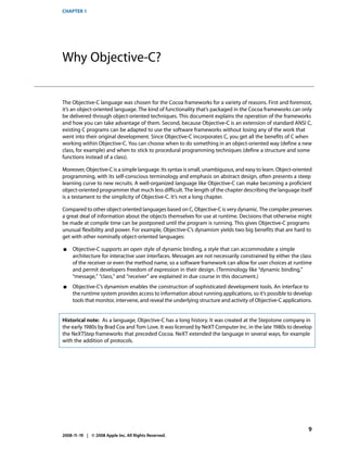 CHAPTER 1




Why Objective-C?


The Objective-C language was chosen for the Cocoa frameworks for a variety of reasons. First and foremost,
it’s an object-oriented language. The kind of functionality that’s packaged in the Cocoa frameworks can only
be delivered through object-oriented techniques. This document explains the operation of the frameworks
and how you can take advantage of them. Second, because Objective-C is an extension of standard ANSI C,
existing C programs can be adapted to use the software frameworks without losing any of the work that
went into their original development. Since Objective-C incorporates C, you get all the benefits of C when
working within Objective-C. You can choose when to do something in an object-oriented way (define a new
class, for example) and when to stick to procedural programming techniques (define a structure and some
functions instead of a class).

Moreover, Objective-C is a simple language. Its syntax is small, unambiguous, and easy to learn. Object-oriented
programming, with its self-conscious terminology and emphasis on abstract design, often presents a steep
learning curve to new recruits. A well-organized language like Objective-C can make becoming a proficient
object-oriented programmer that much less difficult. The length of the chapter describing the language itself
is a testament to the simplicity of Objective-C. It’s not a long chapter.

Compared to other object oriented languages based on C, Objective-C is very dynamic. The compiler preserves
a great deal of information about the objects themselves for use at runtime. Decisions that otherwise might
be made at compile time can be postponed until the program is running. This gives Objective-C programs
unusual flexibility and power. For example, Objective-C’s dynamism yields two big benefits that are hard to
get with other nominally object-oriented languages:

■    Objective-C supports an open style of dynamic binding, a style that can accommodate a simple
     architecture for interactive user interfaces. Messages are not necessarily constrained by either the class
     of the receiver or even the method name, so a software framework can allow for user choices at runtime
     and permit developers freedom of expression in their design. (Terminology like “dynamic binding,”
     “message,” “class,” and “receiver” are explained in due course in this document.)
■    Objective-C’s dynamism enables the construction of sophisticated development tools. An interface to
     the runtime system provides access to information about running applications, so it’s possible to develop
     tools that monitor, intervene, and reveal the underlying structure and activity of Objective-C applications.


Historical note: As a language, Objective-C has a long history. It was created at the Stepstone company in
the early 1980s by Brad Cox and Tom Love. It was licensed by NeXT Computer Inc. in the late 1980s to develop
the NeXTStep frameworks that preceded Cocoa. NeXT extended the language in several ways, for example
with the addition of protocols.




                                                                                                               9
2008-11-19 | © 2008 Apple Inc. All Rights Reserved.
 
