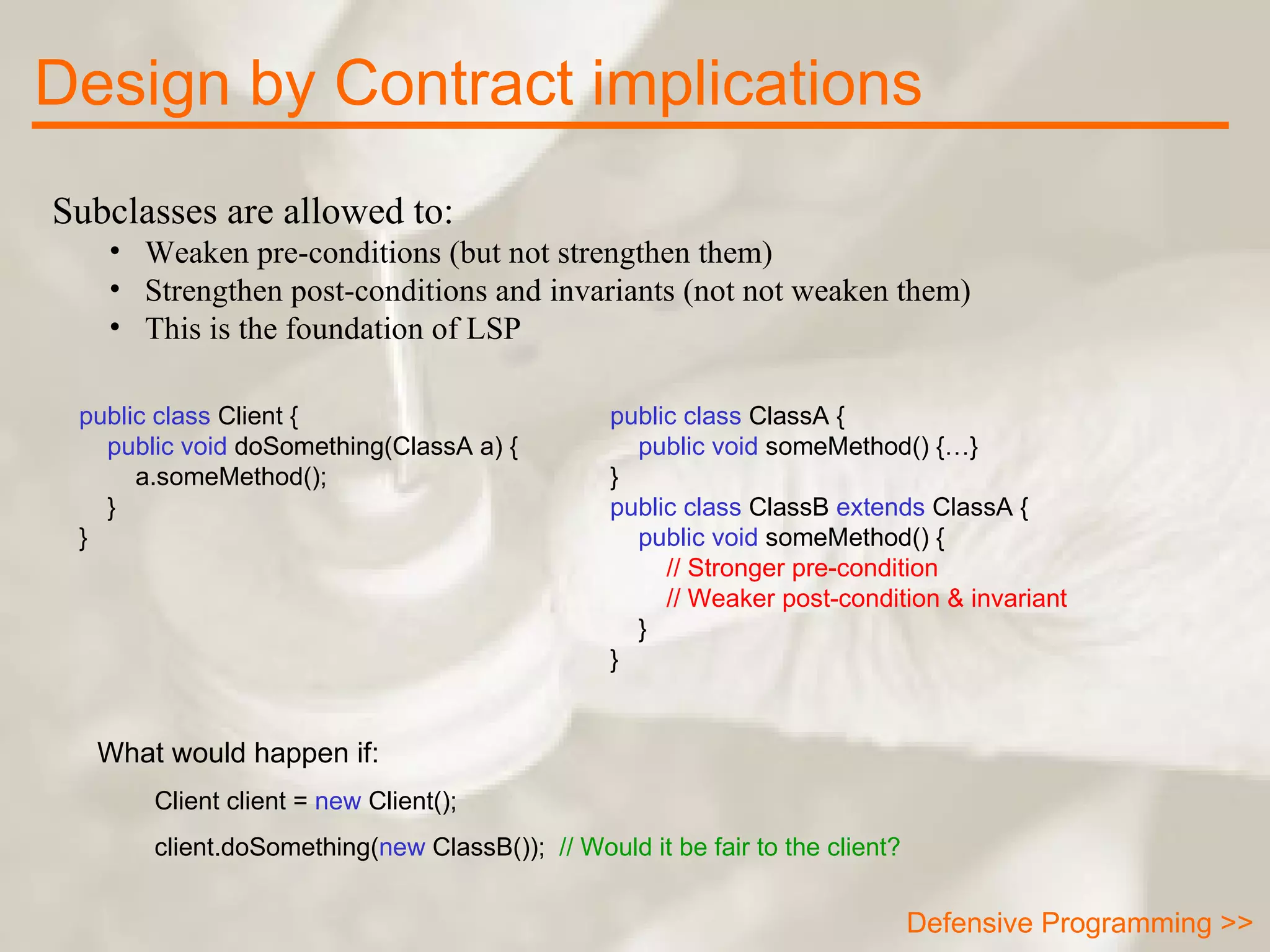 Subclasses are allowed to: Weaken pre-conditions (but not strengthen them)  Strengthen post-conditions and invariants (not not weaken them)  This is the foundation of LSP Design by Contract implications public class  ClassA {      public void  someMethod() {…} } public class  ClassB  extends  ClassA {      public void  someMethod() { // Stronger pre-condition // Weaker post-condition & invariant } } public class  Client {      public void  doSomething(ClassA a) { a.someMethod(); } } What would happen if:  Client client =  new  Client(); client.doSomething( new  ClassB());  // Would it be fair to the client? Defensive Programming >> 