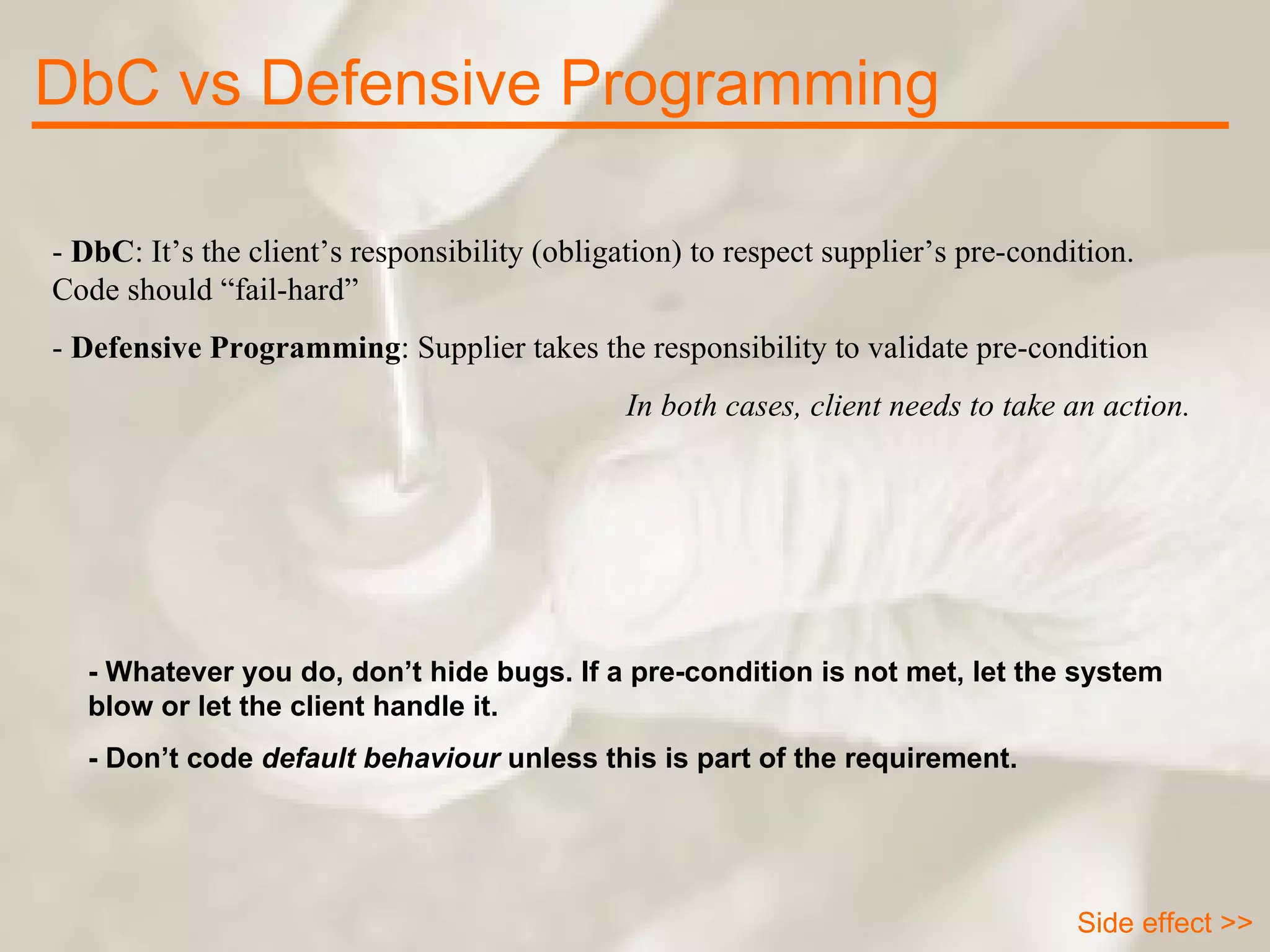 -  DbC : It’s the client’s responsibility (obligation) to respect supplier’s pre-condition. Code should “fail-hard” -  Defensive Programming : Supplier takes the responsibility to validate pre-condition In both cases, client needs to take an action. DbC vs Defensive Programming - Whatever you do, don’t hide bugs. If a pre-condition is not met, let the system blow or let the client handle it.  - Don’t code  default behaviour  unless this is part of the requirement. Side effect >> 