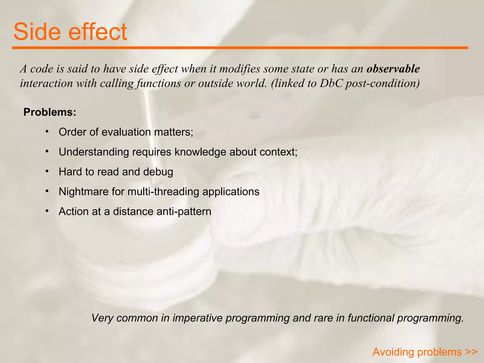 A code is said to have side effect when it modifies some state or has an  observable  interaction with calling functions or outside world. (linked to DbC post-condition) Side effect Problems: Order of evaluation matters; Understanding requires knowledge about context; Hard to read and debug Nightmare for multi-threading applications Action at a distance anti-pattern Very common in imperative programming and rare in functional programming. Avoiding problems >> 