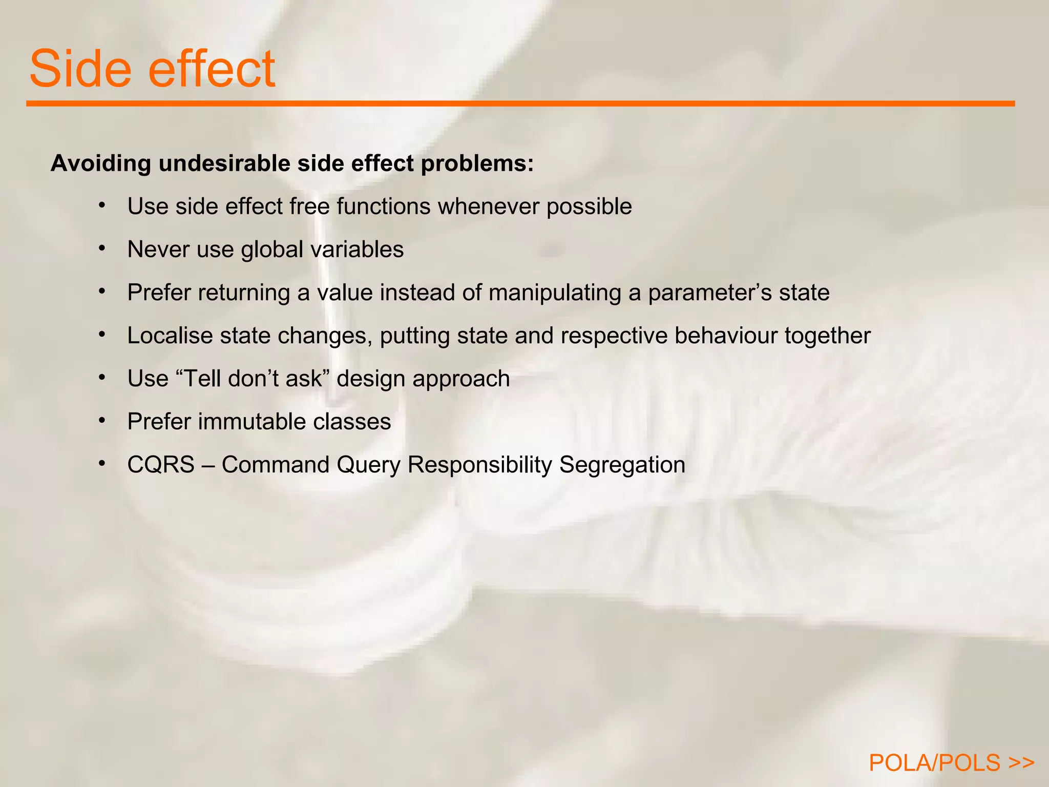 Side effect Avoiding undesirable side effect problems: Use side effect free functions whenever possible Never use global variables Prefer returning a value instead of manipulating a parameter’s state Localise state changes, putting state and respective behaviour together Use “Tell don’t ask” design approach Prefer immutable classes CQRS – Command Query Responsibility Segregation POLA/POLS >> 