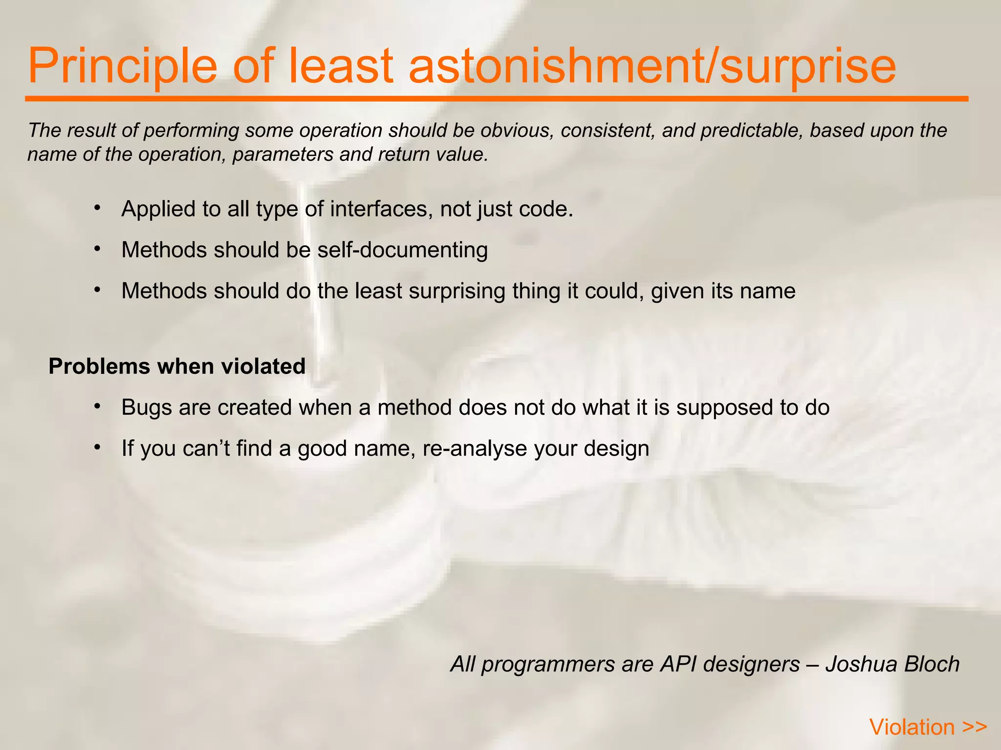 Principle of least astonishment/surprise Applied to all type of interfaces, not just code. Methods should be self-documenting Methods should do the least surprising thing it could, given its name The result of performing some operation should be obvious, consistent, and predictable, based upon the name of the operation, parameters and return value.  All programmers are API designers – Joshua Bloch Problems when violated Bugs are created when a method does not do what it is supposed to do If you can’t find a good name, re-analyse your design Violation >> 