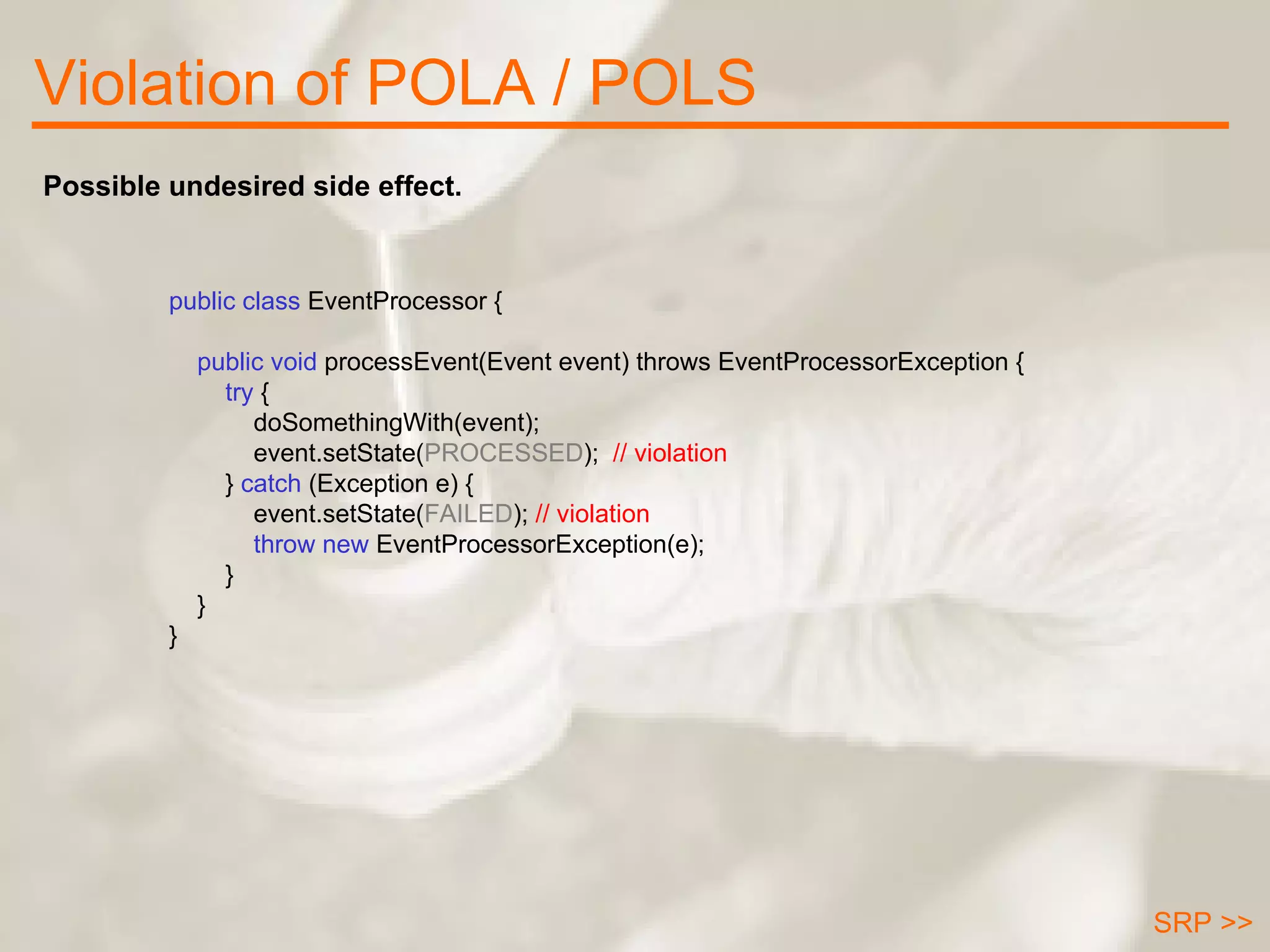 Violation of POLA / POLS public class  EventProcessor {      public void  processEvent(Event event) throws EventProcessorException { try  { doSomethingWith(event); event.setState( PROCESSED );  // violation }  catch  (Exception e) { event.setState( FAILED );  // violation throw new   EventProcessorException(e); } } } Possible undesired side effect. SRP >> 