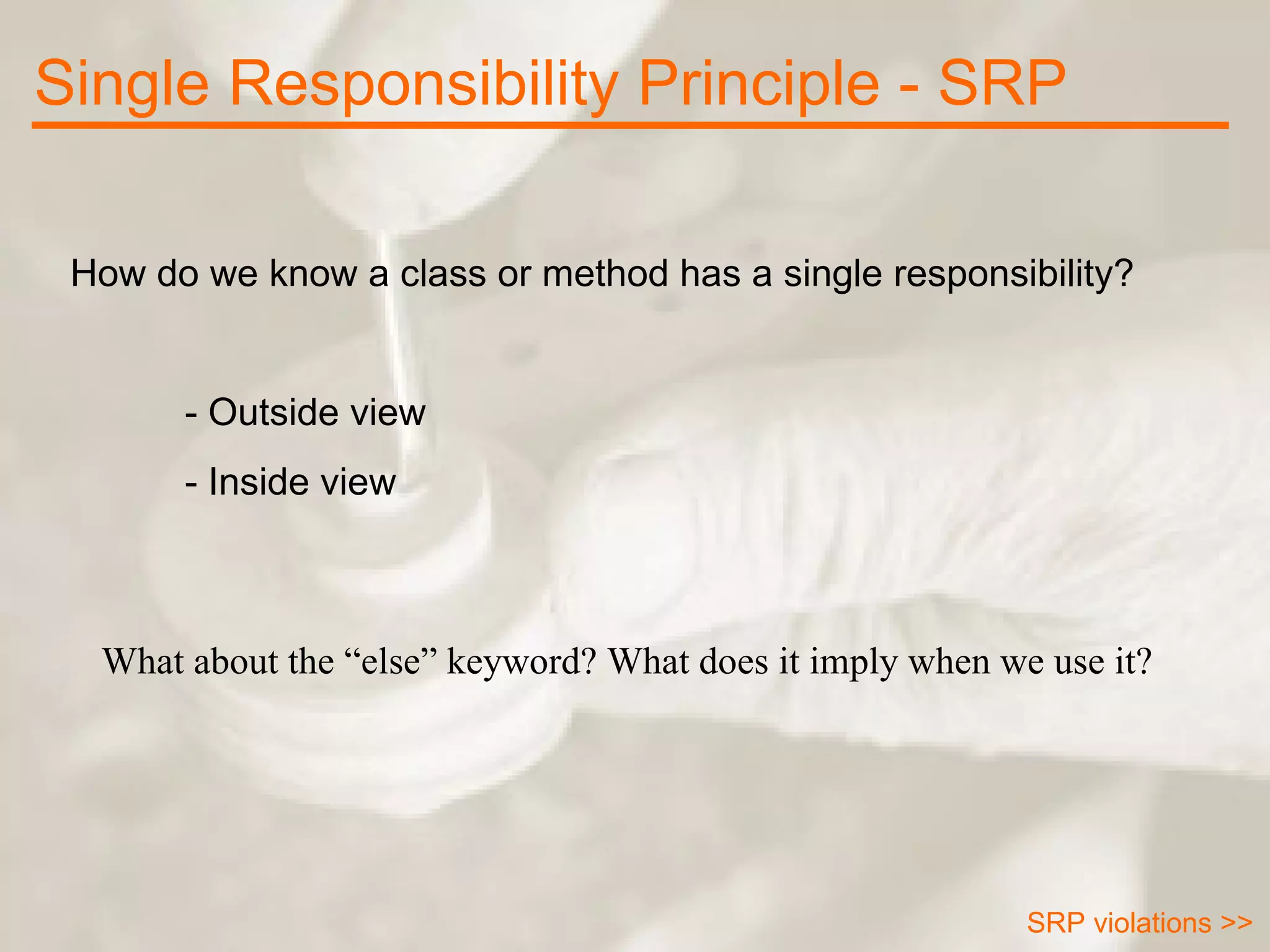 Single Responsibility Principle - SRP How do we know a class or method has a single responsibility? - Outside view - Inside view SRP violations >> What about the “else” keyword? What does it imply when we use it? 