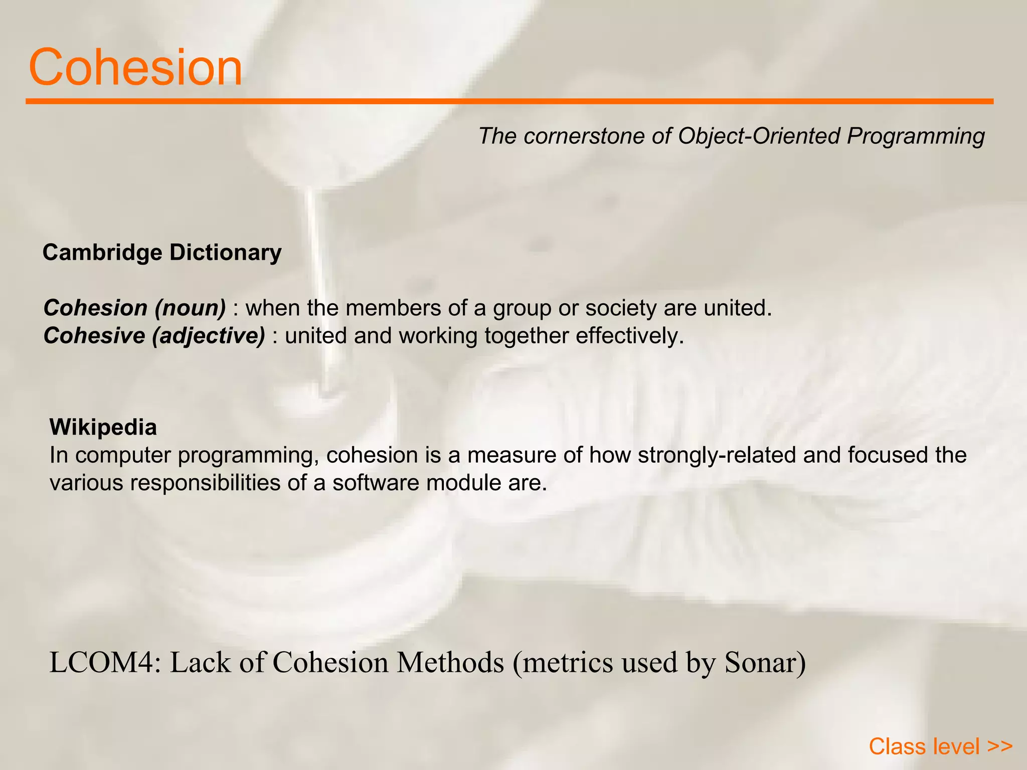 Cohesion The cornerstone of Object-Oriented Programming Class level >> Cambridge Dictionary Cohesion (noun)  : when the members of a group or society are united. Cohesive (adjective)  : united and working together effectively. Wikipedia In computer programming, cohesion is a measure of how strongly-related and focused the various responsibilities of a software module are.  LCOM4: Lack of Cohesion Methods (metrics used by Sonar) 