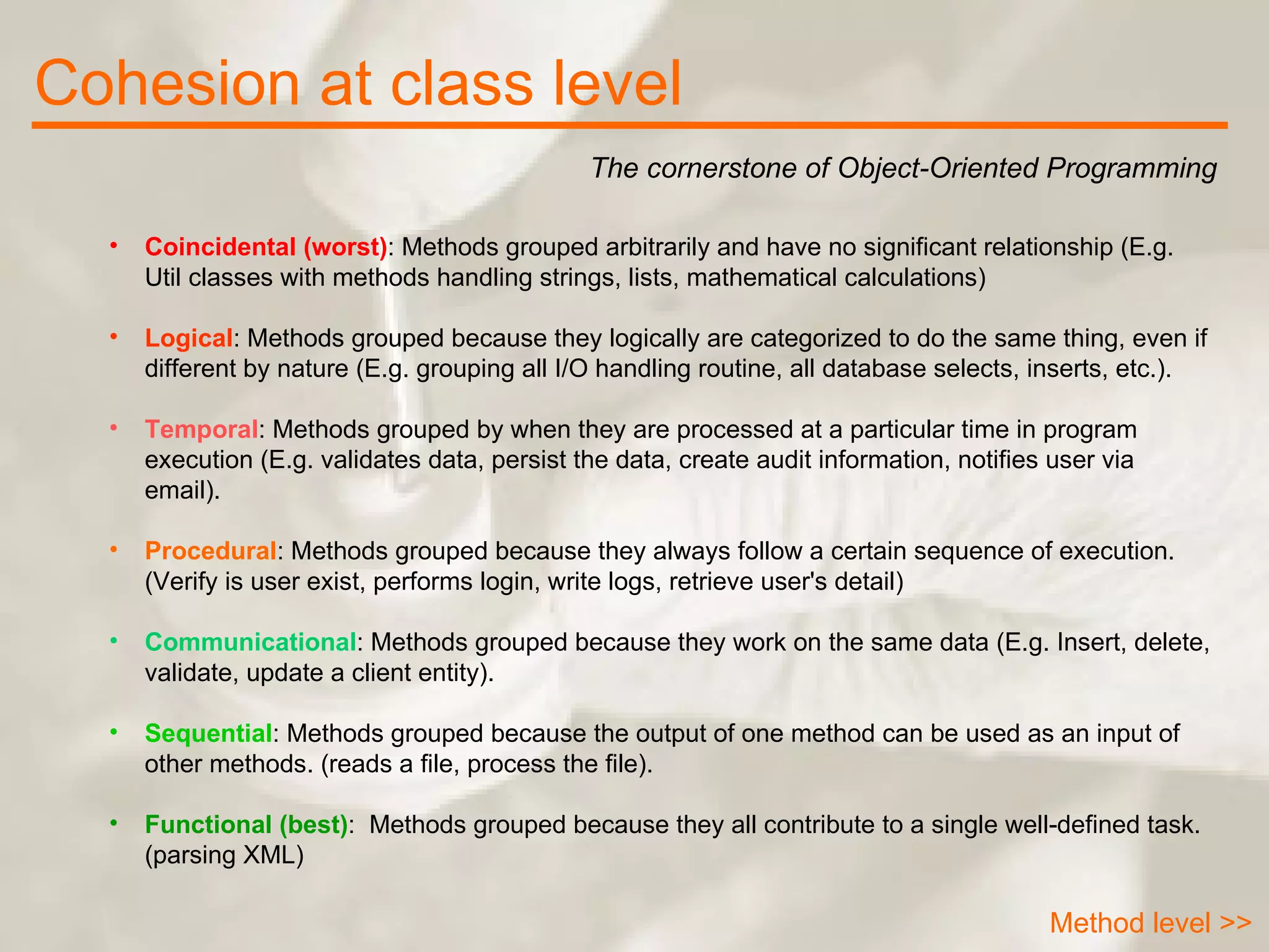 Cohesion at class level The cornerstone of Object-Oriented Programming Method level >> Coincidental (worst) : Methods grouped arbitrarily and have no significant relationship (E.g. Util classes with methods handling strings, lists, mathematical calculations)  Logical : Methods grouped because they logically are categorized to do the same thing, even if different by nature (E.g. grouping all I/O handling routine, all database selects, inserts, etc.).  Temporal : Methods grouped by when they are processed at a particular time in program execution (E.g. validates data, persist the data, create audit information, notifies user via email).  Procedural : Methods grouped because they always follow a certain sequence of execution. (Verify is user exist, performs login, write logs, retrieve user's detail)  Communicational : Methods grouped because they work on the same data (E.g. Insert, delete, validate, update a client entity).  Sequential : Methods grouped because the output of one method can be used as an input of other methods. (reads a file, process the file).  Functional (best) :  Methods grouped because they all contribute to a single well-defined task. (parsing XML)  