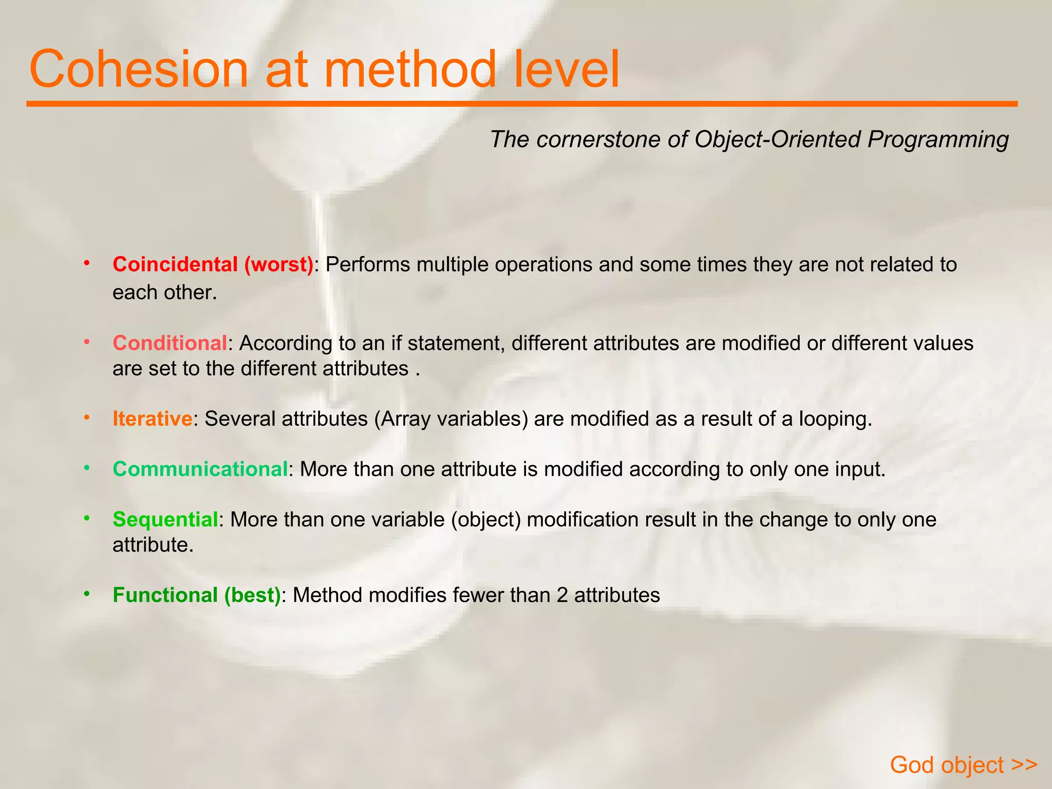 Cohesion at method level The cornerstone of Object-Oriented Programming God object >> Coincidental (worst) : Performs multiple operations and some times they are not related to each other.   Conditional : According to an if statement, different attributes are modified or different values are set to the different attributes .  Iterative : Several attributes (Array variables) are modified as a result of a looping.  Communicational : More than one attribute is modified according to only one input.  Sequential : More than one variable (object) modification result in the change to only one attribute.  Functional (best) : Method modifies fewer than 2 attributes  
